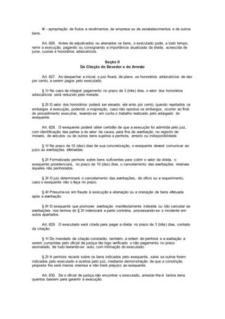 III - apropriação de frutos e rendimentos de empresa ou de estabelecimentos e de outros
bens.
Art. 826. Antes de adjudicados ou alienados os bens, o executado pode, a todo tempo,
remir a execução, pagando ou consignando a importância atualizada da dívida, acrescida de
juros, custas e honorários advocatícios.
Seção II
Da Citação do Devedor e do Arresto
Art. 827. Ao despachar a inicial, o juiz fixará, de plano, os honorários advocatícios de dez
por cento, a serem pagos pelo executado.
§ 1o No caso de integral pagamento no prazo de 3 (três) dias, o valor dos honorários
advocatícios será reduzido pela metade.
§ 2o O valor dos honorários poderá ser elevado até vinte por cento, quando rejeitados os
embargos à execução, podendo a majoração, caso não opostos os embargos, ocorrer ao final
do procedimento executivo, levando-se em conta o trabalho realizado pelo advogado do
exequente.
Art. 828. O exequente poderá obter certidão de que a execução foi admitida pelo juiz,
com identificação das partes e do valor da causa, para fins de averbação no registro de
imóveis, de veículos ou de outros bens sujeitos a penhora, arresto ou indisponibilidade.
§ 1o No prazo de 10 (dez) dias de sua concretização, o exequente deverá comunicar ao
juízo as averbações efetivadas.
§ 2o Formalizada penhora sobre bens suficientes para cobrir o valor da dívida, o
exequente providenciará, no prazo de 10 (dez) dias, o cancelamento das averbações relativas
àqueles não penhorados.
§ 3o O juiz determinará o cancelamento das averbações, de ofício ou a requerimento,
caso o exequente não o faça no prazo.
§ 4o Presume-se em fraude à execução a alienação ou a oneração de bens efetuada
após a averbação.
§ 5o O exequente que promover averbação manifestamente indevida ou não cancelar as
averbações nos termos do § 2o indenizará a parte contrária, processando-se o incidente em
autos apartados.
Art. 829. O executado será citado para pagar a dívida no prazo de 3 (três) dias, contado
da citação.
§ 1o Do mandado de citação constarão, também, a ordem de penhora e a avaliação a
serem cumpridas pelo oficial de justiça tão logo verificado o não pagamento no prazo
assinalado, de tudo lavrando-se auto, com intimação do executado.
§ 2o A penhora recairá sobre os bens indicados pelo exequente, salvo se outros forem
indicados pelo executado e aceitos pelo juiz, mediante demonstração de que a constrição
proposta lhe será menos onerosa e não trará prejuízo ao exequente.
Art. 830. Se o oficial de justiça não encontrar o executado, arrestar-lhe-á tantos bens
quantos bastem para garantir a execução.
 