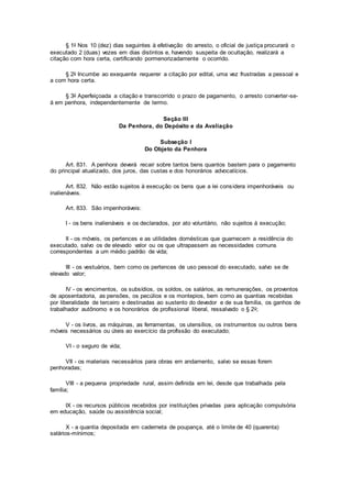 § 1o Nos 10 (dez) dias seguintes à efetivação do arresto, o oficial de justiça procurará o
executado 2 (duas) vezes em dias distintos e, havendo suspeita de ocultação, realizará a
citação com hora certa, certificando pormenorizadamente o ocorrido.
§ 2o Incumbe ao exequente requerer a citação por edital, uma vez frustradas a pessoal e
a com hora certa.
§ 3o Aperfeiçoada a citação e transcorrido o prazo de pagamento, o arresto converter-se-
á em penhora, independentemente de termo.
Seção III
Da Penhora, do Depósito e da Avaliação
Subseção I
Do Objeto da Penhora
Art. 831. A penhora deverá recair sobre tantos bens quantos bastem para o pagamento
do principal atualizado, dos juros, das custas e dos honorários advocatícios.
Art. 832. Não estão sujeitos à execução os bens que a lei considera impenhoráveis ou
inalienáveis.
Art. 833. São impenhoráveis:
I - os bens inalienáveis e os declarados, por ato voluntário, não sujeitos à execução;
II - os móveis, os pertences e as utilidades domésticas que guarnecem a residência do
executado, salvo os de elevado valor ou os que ultrapassem as necessidades comuns
correspondentes a um médio padrão de vida;
III - os vestuários, bem como os pertences de uso pessoal do executado, salvo se de
elevado valor;
IV - os vencimentos, os subsídios, os soldos, os salários, as remunerações, os proventos
de aposentadoria, as pensões, os pecúlios e os montepios, bem como as quantias recebidas
por liberalidade de terceiro e destinadas ao sustento do devedor e de sua família, os ganhos de
trabalhador autônomo e os honorários de profissional liberal, ressalvado o § 2o;
V - os livros, as máquinas, as ferramentas, os utensílios, os instrumentos ou outros bens
móveis necessários ou úteis ao exercício da profissão do executado;
VI - o seguro de vida;
VII - os materiais necessários para obras em andamento, salvo se essas forem
penhoradas;
VIII - a pequena propriedade rural, assim definida em lei, desde que trabalhada pela
família;
IX - os recursos públicos recebidos por instituições privadas para aplicação compulsória
em educação, saúde ou assistência social;
X - a quantia depositada em caderneta de poupança, até o limite de 40 (quarenta)
salários-mínimos;
 