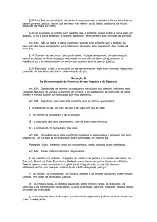 § 2o Para fins de substituição da penhora, equiparam-se a dinheiro a fiança bancária e o
seguro garantia judicial, desde que em valor não inferior ao do débito constante da inicial,
acrescido de trinta por cento.
§ 3o Na execução de crédito com garantia real, a penhora recairá sobre a coisa dada em
garantia, e, se a coisa pertencer a terceiro garantidor, este também será intimado da penhora.
Art. 836. Não se levará a efeito a penhora quando ficar evidente que o produto da
execução dos bens encontrados será totalmente absorvido pelo pagamento das custas da
execução.
§ 1o Quando não encontrar bens penhoráveis, independentemente de determinação
judicial expressa, o oficial de justiça descreverá na certidão os bens que guarnecem a
residência ou o estabelecimento do executado, quando este for pessoa jurídica.
§ 2o Elaborada a lista, o executado ou seu representante legal será nomeado depositário
provisório de tais bens até ulterior determinação do juiz.
Subseção II
Da Documentação da Penhora, de seu Registro e do Depósito
Art. 837. Obedecidas as normas de segurança instituídas sob critérios uniformes pelo
Conselho Nacional de Justiça, a penhora de dinheiro e as averbações de penhoras de bens
imóveis e móveis podem ser realizadas por meio eletrônico.
Art. 838. A penhora será realizada mediante auto ou termo, que conterá:
I - a indicação do dia, do mês, do ano e do lugar em que foi feita;
II - os nomes do exequente e do executado;
III - a descrição dos bens penhorados, com as suas características;
IV - a nomeação do depositário dos bens.
Art. 839. Considerar-se-á feita a penhora mediante a apreensão e o depósito dos bens,
lavrando-se um só auto se as diligências forem concluídas no mesmo dia.
Parágrafo único. Havendo mais de uma penhora, serão lavrados autos individuais.
Art. 840. Serão preferencialmente depositados:
I - as quantias em dinheiro, os papéis de crédito e as pedras e os metais preciosos, no
Banco do Brasil, na Caixa Econômica Federal ou em banco do qual o Estado ou o Distrito
Federal possua mais da metade do capital social integralizado, ou, na falta desses
estabelecimentos, em qualquer instituição de crédito designada pelo juiz;
II - os móveis, os semoventes, os imóveis urbanos e os direitos aquisitivos sobre imóveis
urbanos, em poder do depositário judicial;
III - os imóveis rurais, os direitos aquisitivos sobre imóveis rurais, as máquinas, os
utensílios e os instrumentos necessários ou úteis à atividade agrícola, mediante caução idônea,
em poder do executado.
§ 1o No caso do inciso II do caput, se não houver depositário judicial, os bens ficarão em
poder do exequente.
 