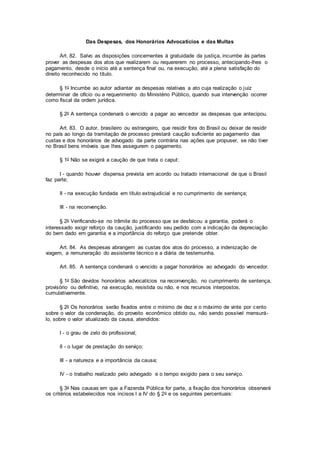 Das Despesas, dos Honorários Advocatícios e das Multas
Art. 82. Salvo as disposições concernentes à gratuidade da justiça, incumbe às partes
prover as despesas dos atos que realizarem ou requererem no processo, antecipando-lhes o
pagamento, desde o início até a sentença final ou, na execução, até a plena satisfação do
direito reconhecido no título.
§ 1o Incumbe ao autor adiantar as despesas relativas a ato cuja realização o juiz
determinar de ofício ou a requerimento do Ministério Público, quando sua intervenção ocorrer
como fiscal da ordem jurídica.
§ 2o A sentença condenará o vencido a pagar ao vencedor as despesas que antecipou.
Art. 83. O autor, brasileiro ou estrangeiro, que residir fora do Brasil ou deixar de residir
no país ao longo da tramitação de processo prestará caução suficiente ao pagamento das
custas e dos honorários de advogado da parte contrária nas ações que propuser, se não tiver
no Brasil bens imóveis que lhes assegurem o pagamento.
§ 1o Não se exigirá a caução de que trata o caput:
I - quando houver dispensa prevista em acordo ou tratado internacional de que o Brasil
faz parte;
II - na execução fundada em título extrajudicial e no cumprimento de sentença;
III - na reconvenção.
§ 2o Verificando-se no trâmite do processo que se desfalcou a garantia, poderá o
interessado exigir reforço da caução, justificando seu pedido com a indicação da depreciação
do bem dado em garantia e a importância do reforço que pretende obter.
Art. 84. As despesas abrangem as custas dos atos do processo, a indenização de
viagem, a remuneração do assistente técnico e a diária de testemunha.
Art. 85. A sentença condenará o vencido a pagar honorários ao advogado do vencedor.
§ 1o São devidos honorários advocatícios na reconvenção, no cumprimento de sentença,
provisório ou definitivo, na execução, resistida ou não, e nos recursos interpostos,
cumulativamente.
§ 2o Os honorários serão fixados entre o mínimo de dez e o máximo de vinte por cento
sobre o valor da condenação, do proveito econômico obtido ou, não sendo possível mensurá-
lo, sobre o valor atualizado da causa, atendidos:
I - o grau de zelo do profissional;
II - o lugar de prestação do serviço;
III - a natureza e a importância da causa;
IV - o trabalho realizado pelo advogado e o tempo exigido para o seu serviço.
§ 3o Nas causas em que a Fazenda Pública for parte, a fixação dos honorários observará
os critérios estabelecidos nos incisos I a IV do § 2o e os seguintes percentuais:
 