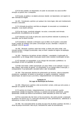 § 2o Os bens poderão ser depositados em poder do executado nos casos de difícil
remoção ou quando anuir o exequente.
§ 3o As joias, as pedras e os objetos preciosos deverão ser depositados com registro do
valor estimado de resgate.
Art. 841. Formalizada a penhora por qualquer dos meios legais, dela será imediatamente
intimado o executado.
§ 1o A intimação da penhora será feita ao advogado do executado ou à sociedade de
advogados a que aquele pertença.
§ 2o Se não houver constituído advogado nos autos, o executado será intimado
pessoalmente, de preferência por via postal.
§ 3o O disposto no § 1o não se aplica aos casos de penhora realizada na presença do
executado, que se reputa intimado.
§ 4o Considera-se realizada a intimação a que se refere o § 2o quando o executado
houver mudado de endereço sem prévia comunicação ao juízo, observado o disposto no
parágrafo único do art. 274.
Art. 842. Recaindo a penhora sobre bem imóvel ou direito real sobre imóvel, será
intimado também o cônjuge do executado, salvo se forem casados em regime de separação
absoluta de bens.
Art. 843. Tratando-se de penhora de bem indivisível, o equivalente à quota-parte do
coproprietário ou do cônjuge alheio à execução recairá sobre o produto da alienação do bem.
§ 1o É reservada ao coproprietário ou ao cônjuge não executado a preferência na
arrematação do bem em igualdade de condições.
§ 2o Não será levada a efeito expropriação por preço inferior ao da avaliação na qual o
valor auferido seja incapaz de garantir, ao coproprietário ou ao cônjuge alheio à execução, o
correspondente à sua quota-parte calculado sobre o valor da avaliação.
Art. 844. Para presunção absoluta de conhecimento por terceiros, cabe ao exequente
providenciar a averbação do arresto ou da penhora no registro competente, mediante
apresentação de cópia do auto ou do termo, independentemente de mandado judicial.
Subseção III
Do Lugar de Realização da Penhora
Art. 845. Efetuar-se-á a penhora onde se encontrem os bens, ainda que sob a posse, a
detenção ou a guarda de terceiros.
§ 1o A penhora de imóveis, independentemente de onde se localizem, quando
apresentada certidão da respectiva matrícula, e a penhora de veículos automotores, quando
apresentada certidão que ateste a sua existência, serão realizadas por termo nos autos.
§ 2o Se o executado não tiver bens no foro do processo, não sendo possível a realização
da penhora nos termos do § 1o, a execução será feita por carta, penhorando-se, avaliando-se e
alienando-se os bens no foro da situação.
Art. 846. Se o executado fechar as portas da casa a fim de obstar a penhora dos bens, o
oficial de justiça comunicará o fato ao juiz, solicitando-lhe ordem de arrombamento.
 