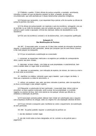 § 1o Deferido o pedido, 2 (dois) oficiais de justiça cumprirão o mandado, arrombando
cômodos e móveis em que se presuma estarem os bens, e lavrarão de tudo auto
circunstanciado, que será assinado por 2 (duas) testemunhas presentes à diligência.
§ 2o Sempre que necessário, o juiz requisitará força policial, a fim de auxiliar os oficiais de
justiça na penhora dos bens.
§ 3o Os oficiais de justiça lavrarão em duplicata o auto da ocorrência, entregando uma via
ao escrivão ou ao chefe de secretaria, para ser juntada aos autos, e a outra à autoridade
policial a quem couber a apuração criminal dos eventuais delitos de desobediência ou de
resistência.
§ 4o Do auto da ocorrência constará o rol de testemunhas, com a respectiva qualificação.
Subseção IV
Das Modificações da Penhora
Art. 847. O executado pode, no prazo de 10 (dez) dias contado da intimação da penhora,
requerer a substituição do bem penhorado, desde que comprove que lhe será menos onerosa
e não trará prejuízo ao exequente.
§ 1o O juiz só autorizará a substituição se o executado:
I - comprovar as respectivas matrículas e os registros por certidão do correspondente
ofício, quanto aos bens imóveis;
II - descrever os bens móveis, com todas as suas propriedades e características, bem
como o estado deles e o lugar onde se encontram;
III - descrever os semoventes, com indicação de espécie, de número, de marca ou sinal e
do local onde se encontram;
IV - identificar os créditos, indicando quem seja o devedor, qual a origem da dívida, o
título que a representa e a data do vencimento; e
V - atribuir, em qualquer caso, valor aos bens indicados à penhora, além de especificar
os ônus e os encargos a que estejam sujeitos.
§ 2o Requerida a substituição do bem penhorado, o executado deve indicar onde se
encontram os bens sujeitos à execução, exibir a prova de sua propriedade e a certidão
negativa ou positiva de ônus, bem como abster-se de qualquer atitude que dificulte ou
embarace a realização da penhora.
§ 3o O executado somente poderá oferecer bem imóvel em substituição caso o requeira
com a expressa anuência do cônjuge, salvo se o regime for o de separação absoluta de bens.
§ 4o O juiz intimará o exequente para manifestar-se sobre o requerimento de substituição
do bem penhorado.
Art. 848. As partes poderão requerer a substituição da penhora se:
I - ela não obedecer à ordem legal;
II - ela não incidir sobre os bens designados em lei, contrato ou ato judicial para o
pagamento;
 