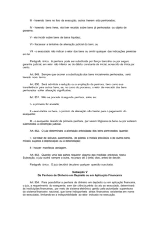 III - havendo bens no foro da execução, outros tiverem sido penhorados;
IV - havendo bens livres, ela tiver recaído sobre bens já penhorados ou objeto de
gravame;
V - ela incidir sobre bens de baixa liquidez;
VI - fracassar a tentativa de alienação judicial do bem; ou
VII - o executado não indicar o valor dos bens ou omitir qualquer das indicações previstas
em lei.
Parágrafo único. A penhora pode ser substituída por fiança bancária ou por seguro
garantia judicial, em valor não inferior ao do débito constante da inicial, acrescido de trinta por
cento.
Art. 849. Sempre que ocorrer a substituição dos bens inicialmente penhorados, será
lavrado novo termo.
Art. 850. Será admitida a redução ou a ampliação da penhora, bem como sua
transferência para outros bens, se, no curso do processo, o valor de mercado dos bens
penhorados sofrer alteração significativa.
Art. 851. Não se procede à segunda penhora, salvo se:
I - a primeira for anulada;
II - executados os bens, o produto da alienação não bastar para o pagamento do
exequente;
III - o exequente desistir da primeira penhora, por serem litigiosos os bens ou por estarem
submetidos a constrição judicial.
Art. 852. O juiz determinará a alienação antecipada dos bens penhorados quando:
I - se tratar de veículos automotores, de pedras e metais preciosos e de outros bens
móveis sujeitos à depreciação ou à deterioração;
II - houver manifesta vantagem.
Art. 853. Quando uma das partes requerer alguma das medidas previstas nesta
Subseção, o juiz ouvirá sempre a outra, no prazo de 3 (três) dias, antes de decidir.
Parágrafo único. O juiz decidirá de plano qualquer questão suscitada.
Subseção V
Da Penhora de Dinheiro em Depósito ou em Aplicação Financeira
Art. 854. Para possibilitar a penhora de dinheiro em depósito ou em aplicação financeira,
o juiz, a requerimento do exequente, sem dar ciência prévia do ato ao executado, determinará
às instituições financeiras, por meio de sistema eletrônico gerido pela autoridade supervisora
do sistema financeiro nacional, que torne indisponíveis ativos financeiros existentes em nome
do executado, limitando-se a indisponibilidade ao valor indicado na execução.
 