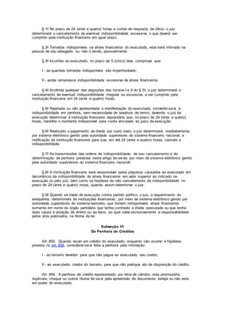 § 1o No prazo de 24 (vinte e quatro) horas a contar da resposta, de ofício, o juiz
determinará o cancelamento de eventual indisponibilidade excessiva, o que deverá ser
cumprido pela instituição financeira em igual prazo.
§ 2o Tornados indisponíveis os ativos financeiros do executado, este será intimado na
pessoa de seu advogado ou, não o tendo, pessoalmente.
§ 3o Incumbe ao executado, no prazo de 5 (cinco) dias, comprovar que:
I - as quantias tornadas indisponíveis são impenhoráveis;
II - ainda remanesce indisponibilidade excessiva de ativos financeiros.
§ 4o Acolhida qualquer das arguições dos incisos I e II do § 3o, o juiz determinará o
cancelamento de eventual indisponibilidade irregular ou excessiva, a ser cumprido pela
instituição financeira em 24 (vinte e quatro) horas.
§ 5o Rejeitada ou não apresentada a manifestação do executado, converter-se-á a
indisponibilidade em penhora, sem necessidade de lavratura de termo, devendo o juiz da
execução determinar à instituição financeira depositária que, no prazo de 24 (vinte e quatro)
horas, transfira o montante indisponível para conta vinculada ao juízo da execução.
§ 6o Realizado o pagamento da dívida por outro meio, o juiz determinará, imediatamente,
por sistema eletrônico gerido pela autoridade supervisora do sistema financeiro nacional, a
notificação da instituição financeira para que, em até 24 (vinte e quatro) horas, cancele a
indisponibilidade.
§ 7o As transmissões das ordens de indisponibilidade, de seu cancelamento e de
determinação de penhora previstas neste artigo far-se-ão por meio de sistema eletrônico gerido
pela autoridade supervisora do sistema financeiro nacional.
§ 8o A instituição financeira será responsável pelos prejuízos causados ao executado em
decorrência da indisponibilidade de ativos financeiros em valor superior ao indicado na
execução ou pelo juiz, bem como na hipótese de não cancelamento da indisponibilidade no
prazo de 24 (vinte e quatro) horas, quando assim determinar o juiz.
§ 9o Quando se tratar de execução contra partido político, o juiz, a requerimento do
exequente, determinará às instituições financeiras, por meio de sistema eletrônico gerido por
autoridade supervisora do sistema bancário, que tornem indisponíveis ativos financeiros
somente em nome do órgão partidário que tenha contraído a dívida executada ou que tenha
dado causa à violação de direito ou ao dano, ao qual cabe exclusivamente a responsabilidade
pelos atos praticados, na forma da lei.
Subseção VI
Da Penhora de Créditos
Art. 855. Quando recair em crédito do executado, enquanto não ocorrer a hipótese
prevista no art. 856, considerar-se-á feita a penhora pela intimação:
I - ao terceiro devedor para que não pague ao executado, seu credor;
II - ao executado, credor do terceiro, para que não pratique ato de disposição do crédito.
Art. 856. A penhora de crédito representado por letra de câmbio, nota promissória,
duplicata, cheque ou outros títulos far-se-á pela apreensão do documento, esteja ou não este
em poder do executado.
 