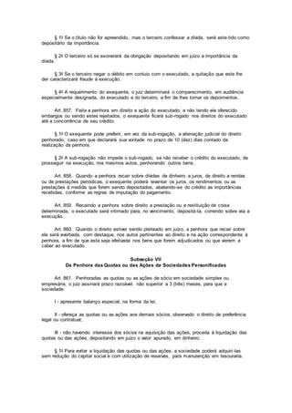 § 1o Se o título não for apreendido, mas o terceiro confessar a dívida, será este tido como
depositário da importância.
§ 2o O terceiro só se exonerará da obrigação depositando em juízo a importância da
dívida.
§ 3o Se o terceiro negar o débito em conluio com o executado, a quitação que este lhe
der caracterizará fraude à execução.
§ 4o A requerimento do exequente, o juiz determinará o comparecimento, em audiência
especialmente designada, do executado e do terceiro, a fim de lhes tomar os depoimentos.
Art. 857. Feita a penhora em direito e ação do executado, e não tendo ele oferecido
embargos ou sendo estes rejeitados, o exequente ficará sub-rogado nos direitos do executado
até a concorrência de seu crédito.
§ 1o O exequente pode preferir, em vez da sub-rogação, a alienação judicial do direito
penhorado, caso em que declarará sua vontade no prazo de 10 (dez) dias contado da
realização da penhora.
§ 2o A sub-rogação não impede o sub-rogado, se não receber o crédito do executado, de
prosseguir na execução, nos mesmos autos, penhorando outros bens.
Art. 858. Quando a penhora recair sobre dívidas de dinheiro a juros, de direito a rendas
ou de prestações periódicas, o exequente poderá levantar os juros, os rendimentos ou as
prestações à medida que forem sendo depositados, abatendo-se do crédito as importâncias
recebidas, conforme as regras de imputação do pagamento.
Art. 859. Recaindo a penhora sobre direito a prestação ou a restituição de coisa
determinada, o executado será intimado para, no vencimento, depositá-la, correndo sobre ela a
execução.
Art. 860. Quando o direito estiver sendo pleiteado em juízo, a penhora que recair sobre
ele será averbada, com destaque, nos autos pertinentes ao direito e na ação correspondente à
penhora, a fim de que esta seja efetivada nos bens que forem adjudicados ou que vierem a
caber ao executado.
Subseção VII
Da Penhora das Quotas ou das Ações de Sociedades Personificadas
Art. 861. Penhoradas as quotas ou as ações de sócio em sociedade simples ou
empresária, o juiz assinará prazo razoável, não superior a 3 (três) meses, para que a
sociedade:
I - apresente balanço especial, na forma da lei;
II - ofereça as quotas ou as ações aos demais sócios, observado o direito de preferência
legal ou contratual;
III - não havendo interesse dos sócios na aquisição das ações, proceda à liquidação das
quotas ou das ações, depositando em juízo o valor apurado, em dinheiro.
§ 1o Para evitar a liquidação das quotas ou das ações, a sociedade poderá adquiri-las
sem redução do capital social e com utilização de reservas, para manutenção em tesouraria.
 