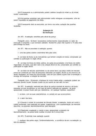 § 4o O exequente ou o administrador poderá celebrar locação do móvel ou do imóvel,
ouvido o executado.
§ 5o As quantias recebidas pelo administrador serão entregues ao exequente, a fim de
serem imputadas ao pagamento da dívida.
§ 6o O exequente dará ao executado, por termo nos autos, quitação das quantias
recebidas.
Subseção XI
Da Avaliação
Art. 870. A avaliação será feita pelo oficial de justiça.
Parágrafo único. Se forem necessários conhecimentos especializados e o valor da
execução o comportar, o juiz nomeará avaliador, fixando-lhe prazo não superior a 10 (dez) dias
para entrega do laudo.
Art. 871. Não se procederá à avaliação quando:
I - uma das partes aceitar a estimativa feita pela outra;
II - se tratar de títulos ou de mercadorias que tenham cotação em bolsa, comprovada por
certidão ou publicação no órgão oficial;
III - se tratar de títulos da dívida pública, de ações de sociedades e de títulos de crédito
negociáveis em bolsa, cujo valor será o da cotação oficial do dia, comprovada por certidão ou
publicação no órgão oficial;
IV - se tratar de veículos automotores ou de outros bens cujo preço médio de mercado
possa ser conhecido por meio de pesquisas realizadas por órgãos oficiais ou de anúncios de
venda divulgados em meios de comunicação, caso em que caberá a quem fizer a nomeação o
encargo de comprovar a cotação de mercado.
Parágrafo único. Ocorrendo a hipótese do inciso I deste artigo, a avaliação poderá ser
realizada quando houver fundada dúvida do juiz quanto ao real valor do bem.
Art. 872. A avaliação realizada pelo oficial de justiça constará de vistoria e de laudo
anexados ao auto de penhora ou, em caso de perícia realizada por avaliador, de laudo
apresentado no prazo fixado pelo juiz, devendo-se, em qualquer hipótese, especificar:
I - os bens, com as suas características, e o estado em que se encontram;
II - o valor dos bens.
§ 1o Quando o imóvel for suscetível de cômoda divisão, a avaliação, tendo em conta o
crédito reclamado, será realizada em partes, sugerindo-se, com a apresentação de memorial
descritivo, os possíveis desmembramentos para alienação.
§ 2o Realizada a avaliação e, sendo o caso, apresentada a proposta de
desmembramento, as partes serão ouvidas no prazo de 5 (cinco) dias.
Art. 873. É admitida nova avaliação quando:
I - qualquer das partes arguir, fundamentadamente, a ocorrência de erro na avaliação ou
dolo do avaliador;
 