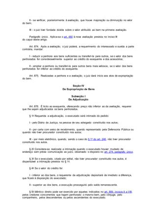 II - se verificar, posteriormente à avaliação, que houve majoração ou diminuição no valor
do bem;
III - o juiz tiver fundada dúvida sobre o valor atribuído ao bem na primeira avaliação.
Parágrafo único. Aplica-se o art. 480 à nova avaliação prevista no inciso III
do caput deste artigo.
Art. 874. Após a avaliação, o juiz poderá, a requerimento do interessado e ouvida a parte
contrária, mandar:
I - reduzir a penhora aos bens suficientes ou transferi-la para outros, se o valor dos bens
penhorados for consideravelmente superior ao crédito do exequente e dos acessórios;
II - ampliar a penhora ou transferi-la para outros bens mais valiosos, se o valor dos bens
penhorados for inferior ao crédito do exequente.
Art. 875. Realizadas a penhora e a avaliação, o juiz dará início aos atos de expropriação
do bem.
Seção IV
Da Expropriação de Bens
Subseção I
Da Adjudicação
Art. 876. É lícito ao exequente, oferecendo preço não inferior ao da avaliação, requerer
que lhe sejam adjudicados os bens penhorados.
§ 1o Requerida a adjudicação, o executado será intimado do pedido:
I - pelo Diário da Justiça, na pessoa de seu advogado constituído nos autos;
II - por carta com aviso de recebimento, quando representado pela Defensoria Pública ou
quando não tiver procurador constituído nos autos;
III - por meio eletrônico, quando, sendo o caso do § 1o do art. 246, não tiver procurador
constituído nos autos.
§ 2o Considera-se realizada a intimação quando o executado houver mudado de
endereço sem prévia comunicação ao juízo, observado o disposto no art. 274, parágrafo único.
§ 3o Se o executado, citado por edital, não tiver procurador constituído nos autos, é
dispensável a intimação prevista no § 1o.
§ 4o Se o valor do crédito for:
I - inferior ao dos bens, o requerente da adjudicação depositará de imediato a diferença,
que ficará à disposição do executado;
II - superior ao dos bens, a execução prosseguirá pelo saldo remanescente.
§ 5o Idêntico direito pode ser exercido por aqueles indicados no art. 889, incisos II a VIII,
pelos credores concorrentes que hajam penhorado o mesmo bem, pelo cônjuge, pelo
companheiro, pelos descendentes ou pelos ascendentes do executado.
 