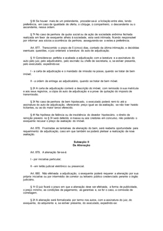 § 6o Se houver mais de um pretendente, proceder-se-á a licitação entre eles, tendo
preferência, em caso de igualdade de oferta, o cônjuge, o companheiro, o descendente ou o
ascendente, nessa ordem.
§ 7o No caso de penhora de quota social ou de ação de sociedade anônima fechada
realizada em favor de exequente alheio à sociedade, esta será intimada, ficando responsável
por informar aos sócios a ocorrência da penhora, assegurando-se a estes a preferência.
Art. 877. Transcorrido o prazo de 5 (cinco) dias, contado da última intimação, e decididas
eventuais questões, o juiz ordenará a lavratura do auto de adjudicação.
§ 1o Considera-se perfeita e acabada a adjudicação com a lavratura e a assinatura do
auto pelo juiz, pelo adjudicatário, pelo escrivão ou chefe de secretaria, e, se estiver presente,
pelo executado, expedindo-se:
I - a carta de adjudicação e o mandado de imissão na posse, quando se tratar de bem
imóvel;
II - a ordem de entrega ao adjudicatário, quando se tratar de bem móvel.
§ 2o A carta de adjudicação conterá a descrição do imóvel, com remissão à sua matrícula
e aos seus registros, a cópia do auto de adjudicação e a prova de quitação do imposto de
transmissão.
§ 3o No caso de penhora de bem hipotecado, o executado poderá remi-lo até a
assinatura do auto de adjudicação, oferecendo preço igual ao da avaliação, se não tiver havido
licitantes, ou ao do maior lance oferecido.
§ 4o Na hipótese de falência ou de insolvência do devedor hipotecário, o direito de
remição previsto no § 3o será deferido à massa ou aos credores em concurso, não podendo o
exequente recusar o preço da avaliação do imóvel.
Art. 878. Frustradas as tentativas de alienação do bem, será reaberta oportunidade para
requerimento de adjudicação, caso em que também se poderá pleitear a realização de nova
avaliação.
Subseção II
Da Alienação
Art. 879. A alienação far-se-á:
I - por iniciativa particular;
II - em leilão judicial eletrônico ou presencial.
Art. 880. Não efetivada a adjudicação, o exequente poderá requerer a alienação por sua
própria iniciativa ou por intermédio de corretor ou leiloeiro público credenciado perante o órgão
judiciário.
§ 1o O juiz fixará o prazo em que a alienação deve ser efetivada, a forma de publicidade,
o preço mínimo, as condições de pagamento, as garantias e, se for o caso, a comissão de
corretagem.
§ 2o A alienação será formalizada por termo nos autos, com a assinatura do juiz, do
exequente, do adquirente e, se estiver presente, do executado, expedindo-se:
 
