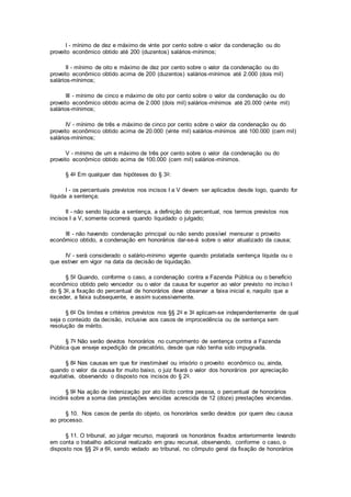 I - mínimo de dez e máximo de vinte por cento sobre o valor da condenação ou do
proveito econômico obtido até 200 (duzentos) salários-mínimos;
II - mínimo de oito e máximo de dez por cento sobre o valor da condenação ou do
proveito econômico obtido acima de 200 (duzentos) salários-mínimos até 2.000 (dois mil)
salários-mínimos;
III - mínimo de cinco e máximo de oito por cento sobre o valor da condenação ou do
proveito econômico obtido acima de 2.000 (dois mil) salários-mínimos até 20.000 (vinte mil)
salários-mínimos;
IV - mínimo de três e máximo de cinco por cento sobre o valor da condenação ou do
proveito econômico obtido acima de 20.000 (vinte mil) salários-mínimos até 100.000 (cem mil)
salários-mínimos;
V - mínimo de um e máximo de três por cento sobre o valor da condenação ou do
proveito econômico obtido acima de 100.000 (cem mil) salários-mínimos.
§ 4o Em qualquer das hipóteses do § 3o:
I - os percentuais previstos nos incisos I a V devem ser aplicados desde logo, quando for
líquida a sentença;
II - não sendo líquida a sentença, a definição do percentual, nos termos previstos nos
incisos I a V, somente ocorrerá quando liquidado o julgado;
III - não havendo condenação principal ou não sendo possível mensurar o proveito
econômico obtido, a condenação em honorários dar-se-á sobre o valor atualizado da causa;
IV - será considerado o salário-mínimo vigente quando prolatada sentença líquida ou o
que estiver em vigor na data da decisão de liquidação.
§ 5o Quando, conforme o caso, a condenação contra a Fazenda Pública ou o benefício
econômico obtido pelo vencedor ou o valor da causa for superior ao valor previsto no inciso I
do § 3o, a fixação do percentual de honorários deve observar a faixa inicial e, naquilo que a
exceder, a faixa subsequente, e assim sucessivamente.
§ 6o Os limites e critérios previstos nos §§ 2o e 3o aplicam-se independentemente de qual
seja o conteúdo da decisão, inclusive aos casos de improcedência ou de sentença sem
resolução de mérito.
§ 7o Não serão devidos honorários no cumprimento de sentença contra a Fazenda
Pública que enseje expedição de precatório, desde que não tenha sido impugnada.
§ 8o Nas causas em que for inestimável ou irrisório o proveito econômico ou, ainda,
quando o valor da causa for muito baixo, o juiz fixará o valor dos honorários por apreciação
equitativa, observando o disposto nos incisos do § 2o.
§ 9o Na ação de indenização por ato ilícito contra pessoa, o percentual de honorários
incidirá sobre a soma das prestações vencidas acrescida de 12 (doze) prestações vincendas.
§ 10. Nos casos de perda do objeto, os honorários serão devidos por quem deu causa
ao processo.
§ 11. O tribunal, ao julgar recurso, majorará os honorários fixados anteriormente levando
em conta o trabalho adicional realizado em grau recursal, observando, conforme o caso, o
disposto nos §§ 2o a 6o, sendo vedado ao tribunal, no cômputo geral da fixação de honorários
 