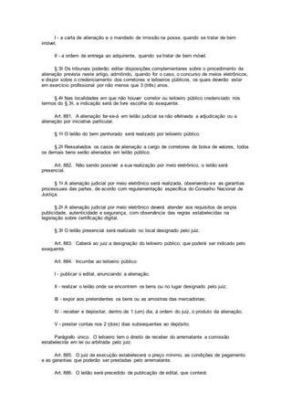 I - a carta de alienação e o mandado de imissão na posse, quando se tratar de bem
imóvel;
II - a ordem de entrega ao adquirente, quando se tratar de bem móvel.
§ 3o Os tribunais poderão editar disposições complementares sobre o procedimento da
alienação prevista neste artigo, admitindo, quando for o caso, o concurso de meios eletrônicos,
e dispor sobre o credenciamento dos corretores e leiloeiros públicos, os quais deverão estar
em exercício profissional por não menos que 3 (três) anos.
§ 4o Nas localidades em que não houver corretor ou leiloeiro público credenciado nos
termos do § 3o, a indicação será de livre escolha do exequente.
Art. 881. A alienação far-se-á em leilão judicial se não efetivada a adjudicação ou a
alienação por iniciativa particular.
§ 1o O leilão do bem penhorado será realizado por leiloeiro público.
§ 2o Ressalvados os casos de alienação a cargo de corretores de bolsa de valores, todos
os demais bens serão alienados em leilão público.
Art. 882. Não sendo possível a sua realização por meio eletrônico, o leilão será
presencial.
§ 1o A alienação judicial por meio eletrônico será realizada, observando-se as garantias
processuais das partes, de acordo com regulamentação específica do Conselho Nacional de
Justiça.
§ 2o A alienação judicial por meio eletrônico deverá atender aos requisitos de ampla
publicidade, autenticidade e segurança, com observância das regras estabelecidas na
legislação sobre certificação digital.
§ 3o O leilão presencial será realizado no local designado pelo juiz.
Art. 883. Caberá ao juiz a designação do leiloeiro público, que poderá ser indicado pelo
exequente.
Art. 884. Incumbe ao leiloeiro público:
I - publicar o edital, anunciando a alienação;
II - realizar o leilão onde se encontrem os bens ou no lugar designado pelo juiz;
III - expor aos pretendentes os bens ou as amostras das mercadorias;
IV - receber e depositar, dentro de 1 (um) dia, à ordem do juiz, o produto da alienação;
V - prestar contas nos 2 (dois) dias subsequentes ao depósito.
Parágrafo único. O leiloeiro tem o direito de receber do arrematante a comissão
estabelecida em lei ou arbitrada pelo juiz.
Art. 885. O juiz da execução estabelecerá o preço mínimo, as condições de pagamento
e as garantias que poderão ser prestadas pelo arrematante.
Art. 886. O leilão será precedido de publicação de edital, que conterá:
 