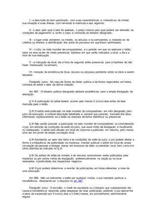 I - a descrição do bem penhorado, com suas características, e, tratando-se de imóvel,
sua situação e suas divisas, com remissão à matrícula e aos registros;
II - o valor pelo qual o bem foi avaliado, o preço mínimo pelo qual poderá ser alienado, as
condições de pagamento e, se for o caso, a comissão do leiloeiro designado;
III - o lugar onde estiverem os móveis, os veículos e os semoventes e, tratando-se de
créditos ou direitos, a identificação dos autos do processo em que foram penhorados;
IV - o sítio, na rede mundial de computadores, e o período em que se realizará o leilão,
salvo se este se der de modo presencial, hipótese em que serão indicados o local, o dia e a
hora de sua realização;
V - a indicação de local, dia e hora de segundo leilão presencial, para a hipótese de não
haver interessado no primeiro;
VI - menção da existência de ônus, recurso ou processo pendente sobre os bens a serem
leiloados.
Parágrafo único. No caso de títulos da dívida pública e de títulos negociados em bolsa,
constará do edital o valor da última cotação.
Art. 887. O leiloeiro público designado adotará providências para a ampla divulgação da
alienação.
§ 1o A publicação do edital deverá ocorrer pelo menos 5 (cinco) dias antes da data
marcada para o leilão.
§ 2o O edital será publicado na rede mundial de computadores, em sítio designado pelo
juízo da execução, e conterá descrição detalhada e, sempre que possível, ilustrada dos bens,
informando expressamente se o leilão se realizará de forma eletrônica ou presencial.
§ 3o Não sendo possível a publicação na rede mundial de computadores ou considerando
o juiz, em atenção às condições da sede do juízo, que esse modo de divulgação é insuficiente
ou inadequado, o edital será afixado em local de costume e publicado, em resumo, pelo menos
uma vez em jornal de ampla circulação local.
§ 4o Atendendo ao valor dos bens e às condições da sede do juízo, o juiz poderá alterar a
forma e a frequência da publicidade na imprensa, mandar publicar o edital em local de ampla
circulação de pessoas e divulgar avisos em emissora de rádio ou televisão local, bem como em
sítios distintos do indicado no § 2o.
§ 5o Os editais de leilão de imóveis e de veículos automotores serão publicados pela
imprensa ou por outros meios de divulgação, preferencialmente na seção ou no local
reservados à publicidade dos respectivos negócios.
§ 6o O juiz poderá determinar a reunião de publicações em listas referentes a mais de
uma execução.
Art. 888. Não se realizando o leilão por qualquer motivo, o juiz mandará publicar a
transferência, observando-se o disposto no art. 887.
Parágrafo único. O escrivão, o chefe de secretaria ou o leiloeiro que culposamente der
causa à transferência responde pelas despesas da nova publicação, podendo o juiz aplicar-lhe
a pena de suspensão por 5 (cinco) dias a 3 (três) meses, em procedimento administrativo
regular.
 