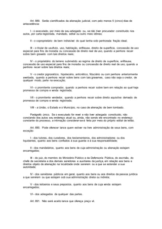 Art. 889. Serão cientificados da alienação judicial, com pelo menos 5 (cinco) dias de
antecedência:
I - o executado, por meio de seu advogado ou, se não tiver procurador constituído nos
autos, por carta registrada, mandado, edital ou outro meio idôneo;
II - o coproprietário de bem indivisível do qual tenha sido penhorada fração ideal;
III - o titular de usufruto, uso, habitação, enfiteuse, direito de superfície, concessão de uso
especial para fins de moradia ou concessão de direito real de uso, quando a penhora recair
sobre bem gravado com tais direitos reais;
IV - o proprietário do terreno submetido ao regime de direito de superfície, enfiteuse,
concessão de uso especial para fins de moradia ou concessão de direito real de uso, quando a
penhora recair sobre tais direitos reais;
V - o credor pignoratício, hipotecário, anticrético, fiduciário ou com penhora anteriormente
averbada, quando a penhora recair sobre bens com tais gravames, caso não seja o credor, de
qualquer modo, parte na execução;
VI - o promitente comprador, quando a penhora recair sobre bem em relação ao qual haja
promessa de compra e venda registrada;
VII - o promitente vendedor, quando a penhora recair sobre direito aquisitivo derivado de
promessa de compra e venda registrada;
VIII - a União, o Estado e o Município, no caso de alienação de bem tombado.
Parágrafo único. Se o executado for revel e não tiver advogado constituído, não
constando dos autos seu endereço atual ou, ainda, não sendo ele encontrado no endereço
constante do processo, a intimação considerar-se-á feita por meio do próprio edital de leilão.
Art. 890. Pode oferecer lance quem estiver na livre administração de seus bens, com
exceção:
I - dos tutores, dos curadores, dos testamenteiros, dos administradores ou dos
liquidantes, quanto aos bens confiados à sua guarda e à sua responsabilidade;
II - dos mandatários, quanto aos bens de cuja administração ou alienação estejam
encarregados;
III - do juiz, do membro do Ministério Público e da Defensoria Pública, do escrivão, do
chefe de secretaria e dos demais servidores e auxiliares da justiça, em relação aos bens e
direitos objeto de alienação na localidade onde servirem ou a que se estender a sua
autoridade;
IV - dos servidores públicos em geral, quanto aos bens ou aos direitos da pessoa jurídica
a que servirem ou que estejam sob sua administração direta ou indireta;
V - dos leiloeiros e seus prepostos, quanto aos bens de cuja venda estejam
encarregados;
VI - dos advogados de qualquer das partes.
Art. 891. Não será aceito lance que ofereça preço vil.
 