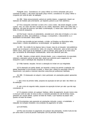 Parágrafo único. Considera-se vil o preço inferior ao mínimo estipulado pelo juiz e
constante do edital, e, não tendo sido fixado preço mínimo, considera-se vil o preço inferior a
cinquenta por cento do valor da avaliação.
Art. 892. Salvo pronunciamento judicial em sentido diverso, o pagamento deverá ser
realizado de imediato pelo arrematante, por depósito judicial ou por meio eletrônico.
§ 1o Se o exequente arrematar os bens e for o único credor, não estará obrigado a exibir
o preço, mas, se o valor dos bens exceder ao seu crédito, depositará, dentro de 3 (três) dias, a
diferença, sob pena de tornar-se sem efeito a arrematação, e, nesse caso, realizar-se-á novo
leilão, à custa do exequente.
§ 2o Se houver mais de um pretendente, proceder-se-á entre eles à licitação, e, no caso
de igualdade de oferta, terá preferência o cônjuge, o companheiro, o descendente ou o
ascendente do executado, nessa ordem.
§ 3o No caso de leilão de bem tombado, a União, os Estados e os Municípios terão,
nessa ordem, o direito de preferência na arrematação, em igualdade de oferta.
Art. 893. Se o leilão for de diversos bens e houver mais de um lançador, terá preferência
aquele que se propuser a arrematá-los todos, em conjunto, oferecendo, para os bens que não
tiverem lance, preço igual ao da avaliação e, para os demais, preço igual ao do maior lance
que, na tentativa de arrematação individualizada, tenha sido oferecido para eles.
Art. 894. Quando o imóvel admitir cômoda divisão, o juiz, a requerimento do executado,
ordenará a alienação judicial de parte dele, desde que suficiente para o pagamento do
exequente e para a satisfação das despesas da execução.
§ 1o Não havendo lançador, far-se-á a alienação do imóvel em sua integridade.
§ 2o A alienação por partes deverá ser requerida a tempo de permitir a avaliação das
glebas destacadas e sua inclusão no edital, e, nesse caso, caberá ao executado instruir o
requerimento com planta e memorial descritivo subscritos por profissional habilitado.
Art. 895. O interessado em adquirir o bem penhorado em prestações poderá apresentar,
por escrito:
I - até o início do primeiro leilão, proposta de aquisição do bem por valor não inferior ao
da avaliação;
II - até o início do segundo leilão, proposta de aquisição do bem por valor que não seja
considerado vil.
§ 1o A proposta conterá, em qualquer hipótese, oferta de pagamento de pelo menos vinte
e cinco por cento do valor do lance à vista e o restante parcelado em até 30 (trinta) meses,
garantido por caução idônea, quando se tratar de móveis, e por hipoteca do próprio bem,
quando se tratar de imóveis.
§ 2o As propostas para aquisição em prestações indicarão o prazo, a modalidade, o
indexador de correção monetária e as condições de pagamento do saldo.
§ 3o (VETADO).
§ 4o No caso de atraso no pagamento de qualquer das prestações, incidirá multa de dez
por cento sobre a soma da parcela inadimplida com as parcelas vincendas.
 