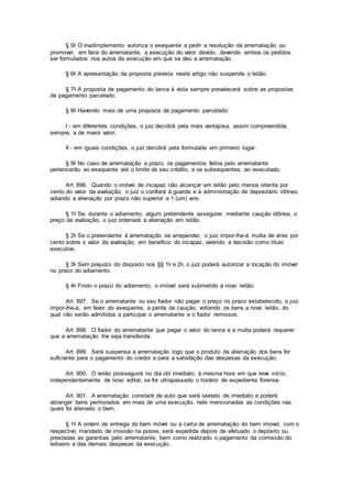§ 5o O inadimplemento autoriza o exequente a pedir a resolução da arrematação ou
promover, em face do arrematante, a execução do valor devido, devendo ambos os pedidos
ser formulados nos autos da execução em que se deu a arrematação.
§ 6o A apresentação da proposta prevista neste artigo não suspende o leilão.
§ 7o A proposta de pagamento do lance à vista sempre prevalecerá sobre as propostas
de pagamento parcelado.
§ 8o Havendo mais de uma proposta de pagamento parcelado:
I - em diferentes condições, o juiz decidirá pela mais vantajosa, assim compreendida,
sempre, a de maior valor;
II - em iguais condições, o juiz decidirá pela formulada em primeiro lugar.
§ 9o No caso de arrematação a prazo, os pagamentos feitos pelo arrematante
pertencerão ao exequente até o limite de seu crédito, e os subsequentes, ao executado.
Art. 896. Quando o imóvel de incapaz não alcançar em leilão pelo menos oitenta por
cento do valor da avaliação, o juiz o confiará à guarda e à administração de depositário idôneo,
adiando a alienação por prazo não superior a 1 (um) ano.
§ 1o Se, durante o adiamento, algum pretendente assegurar, mediante caução idônea, o
preço da avaliação, o juiz ordenará a alienação em leilão.
§ 2o Se o pretendente à arrematação se arrepender, o juiz impor-lhe-á multa de vinte por
cento sobre o valor da avaliação, em benefício do incapaz, valendo a decisão como título
executivo.
§ 3o Sem prejuízo do disposto nos §§ 1o e 2o, o juiz poderá autorizar a locação do imóvel
no prazo do adiamento.
§ 4o Findo o prazo do adiamento, o imóvel será submetido a novo leilão.
Art. 897. Se o arrematante ou seu fiador não pagar o preço no prazo estabelecido, o juiz
impor-lhe-á, em favor do exequente, a perda da caução, voltando os bens a novo leilão, do
qual não serão admitidos a participar o arrematante e o fiador remissos.
Art. 898. O fiador do arrematante que pagar o valor do lance e a multa poderá requerer
que a arrematação lhe seja transferida.
Art. 899. Será suspensa a arrematação logo que o produto da alienação dos bens for
suficiente para o pagamento do credor e para a satisfação das despesas da execução.
Art. 900. O leilão prosseguirá no dia útil imediato, à mesma hora em que teve início,
independentemente de novo edital, se for ultrapassado o horário de expediente forense.
Art. 901. A arrematação constará de auto que será lavrado de imediato e poderá
abranger bens penhorados em mais de uma execução, nele mencionadas as condições nas
quais foi alienado o bem.
§ 1o A ordem de entrega do bem móvel ou a carta de arrematação do bem imóvel, com o
respectivo mandado de imissão na posse, será expedida depois de efetuado o depósito ou
prestadas as garantias pelo arrematante, bem como realizado o pagamento da comissão do
leiloeiro e das demais despesas da execução.
 