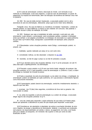 § 2o A carta de arrematação conterá a descrição do imóvel, com remissão à sua
matrícula ou individuação e aos seus registros, a cópia do auto de arrematação e a prova de
pagamento do imposto de transmissão, além da indicação da existência de eventual ônus real
ou gravame.
Art. 902. No caso de leilão de bem hipotecado, o executado poderá remi-lo até a
assinatura do auto de arrematação, oferecendo preço igual ao do maior lance oferecido.
Parágrafo único. No caso de falência ou insolvência do devedor hipotecário, o direito de
remição previsto no caput defere-se à massa ou aos credores em concurso, não podendo o
exequente recusar o preço da avaliação do imóvel.
Art. 903. Qualquer que seja a modalidade de leilão, assinado o auto pelo juiz, pelo
arrematante e pelo leiloeiro, a arrematação será considerada perfeita, acabada e irretratável,
ainda que venham a ser julgados procedentes os embargos do executado ou a ação autônoma
de que trata o § 4o deste artigo, assegurada a possibilidade de reparação pelos prejuízos
sofridos.
§ 1o Ressalvadas outras situações previstas neste Código, a arrematação poderá, no
entanto, ser:
I - invalidada, quando realizada por preço vil ou com outro vício;
II - considerada ineficaz, se não observado o disposto no art. 804;
III - resolvida, se não for pago o preço ou se não for prestada a caução.
§ 2o O juiz decidirá acerca das situações referidas no § 1o, se for provocado em até 10
(dez) dias após o aperfeiçoamento da arrematação.
§ 3o Passado o prazo previsto no § 2o sem que tenha havido alegação de qualquer das
situações previstas no § 1o, será expedida a carta de arrematação e, conforme o caso, a ordem
de entrega ou mandado de imissão na posse.
§ 4o Após a expedição da carta de arrematação ou da ordem de entrega, a invalidação da
arrematação poderá ser pleiteada por ação autônoma, em cujo processo o arrematante figurará
como litisconsorte necessário.
§ 5o O arrematante poderá desistir da arrematação, sendo-lhe imediatamente devolvido o
depósito que tiver feito:
I - se provar, nos 10 (dez) dias seguintes, a existência de ônus real ou gravame não
mencionado no edital;
II - se, antes de expedida a carta de arrematação ou a ordem de entrega, o executado
alegar alguma das situações previstas no § 1o;
III - uma vez citado para responder a ação autônoma de que trata o § 4o deste artigo,
desde que apresente a desistência no prazo de que dispõe para responder a essa ação.
§ 6o Considera-se ato atentatório à dignidade da justiça a suscitação infundada de vício
com o objetivo de ensejar a desistência do arrematante, devendo o suscitante ser condenado,
sem prejuízo da responsabilidade por perdas e danos, ao pagamento de multa, a ser fixada
pelo juiz e devida ao exequente, em montante não superior a vinte por cento do valor
atualizado do bem.
 