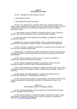 Seção V
Da Satisfação do Crédito
Art. 904. A satisfação do crédito exequendo far-se-á:
I - pela entrega do dinheiro;
II - pela adjudicação dos bens penhorados.
Art. 905. O juiz autorizará que o exequente levante, até a satisfação integral de seu
crédito, o dinheiro depositado para segurar o juízo ou o produto dos bens alienados, bem como
do faturamento de empresa ou de outros frutos e rendimentos de coisas ou empresas
penhoradas, quando:
I - a execução for movida só a benefício do exequente singular, a quem, por força da
penhora, cabe o direito de preferência sobre os bens penhorados e alienados;
II - não houver sobre os bens alienados outros privilégios ou preferências instituídos
anteriormente à penhora.
Parágrafo único. Durante o plantão judiciário, veda-se a concessão de pedidos de
levantamento de importância em dinheiro ou valores ou de liberação de bens apreendidos.
Art. 906. Ao receber o mandado de levantamento, o exequente dará ao executado, por
termo nos autos, quitação da quantia paga.
Parágrafo único. A expedição de mandado de levantamento poderá ser substituída pela
transferência eletrônica do valor depositado em conta vinculada ao juízo para outra indicada
pelo exequente.
Art. 907. Pago ao exequente o principal, os juros, as custas e os honorários, a
importância que sobrar será restituída ao executado.
Art. 908. Havendo pluralidade de credores ou exequentes, o dinheiro lhes será
distribuído e entregue consoante a ordem das respectivas preferências.
§ 1o No caso de adjudicação ou alienação, os créditos que recaem sobre o bem, inclusive
os de natureza propter rem, sub-rogam-se sobre o respectivo preço, observada a ordem de
preferência.
§ 2o Não havendo título legal à preferência, o dinheiro será distribuído entre os
concorrentes, observando-se a anterioridade de cada penhora.
Art. 909. Os exequentes formularão as suas pretensões, que versarão unicamente sobre
o direito de preferência e a anterioridade da penhora, e, apresentadas as razões, o juiz
decidirá.
CAPÍTULO V
DA EXECUÇÃO CONTRA A FAZENDA PÚBLICA
Art. 910. Na execução fundada em título extrajudicial, a Fazenda Pública será citada
para opor embargos em 30 (trinta) dias.
§ 1o Não opostos embargos ou transitada em julgado a decisão que os rejeitar, expedir-
se-á precatório ou requisição de pequeno valor em favor do exequente, observando-se o
disposto no art. 100 da Constituição Federal.
 