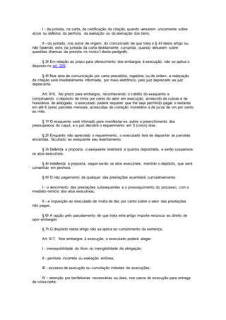 I - da juntada, na carta, da certificação da citação, quando versarem unicamente sobre
vícios ou defeitos da penhora, da avaliação ou da alienação dos bens;
II - da juntada, nos autos de origem, do comunicado de que trata o § 4o deste artigo ou,
não havendo este, da juntada da carta devidamente cumprida, quando versarem sobre
questões diversas da prevista no inciso I deste parágrafo.
§ 3o Em relação ao prazo para oferecimento dos embargos à execução, não se aplica o
disposto no art. 229.
§ 4o Nos atos de comunicação por carta precatória, rogatória ou de ordem, a realização
da citação será imediatamente informada, por meio eletrônico, pelo juiz deprecado ao juiz
deprecante.
Art. 916. No prazo para embargos, reconhecendo o crédito do exequente e
comprovando o depósito de trinta por cento do valor em execução, acrescido de custas e de
honorários de advogado, o executado poderá requerer que lhe seja permitido pagar o restante
em até 6 (seis) parcelas mensais, acrescidas de correção monetária e de juros de um por cento
ao mês.
§ 1o O exequente será intimado para manifestar-se sobre o preenchimento dos
pressupostos do caput, e o juiz decidirá o requerimento em 5 (cinco) dias.
§ 2o Enquanto não apreciado o requerimento, o executado terá de depositar as parcelas
vincendas, facultado ao exequente seu levantamento.
§ 3o Deferida a proposta, o exequente levantará a quantia depositada, e serão suspensos
os atos executivos.
§ 4o Indeferida a proposta, seguir-se-ão os atos executivos, mantido o depósito, que será
convertido em penhora.
§ 5o O não pagamento de qualquer das prestações acarretará cumulativamente:
I - o vencimento das prestações subsequentes e o prosseguimento do processo, com o
imediato reinício dos atos executivos;
II - a imposição ao executado de multa de dez por cento sobre o valor das prestações
não pagas.
§ 6o A opção pelo parcelamento de que trata este artigo importa renúncia ao direito de
opor embargos
§ 7o O disposto neste artigo não se aplica ao cumprimento da sentença.
Art. 917. Nos embargos à execução, o executado poderá alegar:
I - inexequibilidade do título ou inexigibilidade da obrigação;
II - penhora incorreta ou avaliação errônea;
III - excesso de execução ou cumulação indevida de execuções;
IV - retenção por benfeitorias necessárias ou úteis, nos casos de execução para entrega
de coisa certa;
 