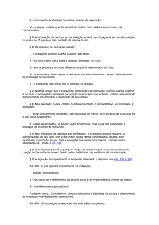 V - incompetência absoluta ou relativa do juízo da execução;
VI - qualquer matéria que lhe seria lícito deduzir como defesa em processo de
conhecimento.
§ 1o A incorreção da penhora ou da avaliação poderá ser impugnada por simples petição,
no prazo de 15 (quinze) dias, contado da ciência do ato.
§ 2o Há excesso de execução quando:
I - o exequente pleiteia quantia superior à do título;
II - ela recai sobre coisa diversa daquela declarada no título;
III - ela se processa de modo diferente do que foi determinado no título;
IV - o exequente, sem cumprir a prestação que lhe corresponde, exige o adimplemento
da prestação do executado;
V - o exequente não prova que a condição se realizou.
§ 3o Quando alegar que o exequente, em excesso de execução, pleiteia quantia superior
à do título, o embargante declarará na petição inicial o valor que entende correto, apresentando
demonstrativo discriminado e atualizado de seu cálculo.
§ 4o Não apontado o valor correto ou não apresentado o demonstrativo, os embargos à
execução:
I - serão liminarmente rejeitados, sem resolução de mérito, se o excesso de execução for
o seu único fundamento;
II - serão processados, se houver outro fundamento, mas o juiz não examinará a
alegação de excesso de execução.
§ 5o Nos embargos de retenção por benfeitorias, o exequente poderá requerer a
compensação de seu valor com o dos frutos ou dos danos considerados devidos pelo
executado, cumprindo ao juiz, para a apuração dos respectivos valores, nomear perito,
observando-se, então, o art. 464.
§ 6o O exequente poderá a qualquer tempo ser imitido na posse da coisa, prestando
caução ou depositando o valor devido pelas benfeitorias ou resultante da compensação.
§ 7o A arguição de impedimento e suspeição observará o disposto nos arts. 146 e 148.
Art. 918. O juiz rejeitará liminarmente os embargos:
I - quando intempestivos;
II - nos casos de indeferimento da petição inicial e de improcedência liminar do pedido;
III - manifestamente protelatórios.
Parágrafo único. Considera-se conduta atentatória à dignidade da justiça o oferecimento
de embargos manifestamente protelatórios.
Art. 919. Os embargos à execução não terão efeito suspensivo.
 
