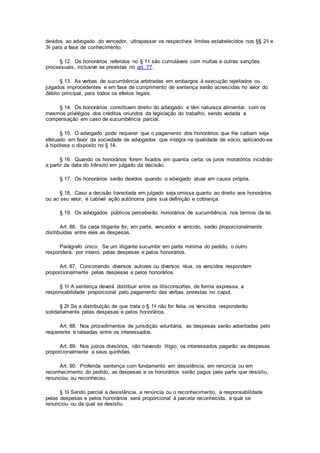 devidos ao advogado do vencedor, ultrapassar os respectivos limites estabelecidos nos §§ 2o e
3o para a fase de conhecimento.
§ 12. Os honorários referidos no § 11 são cumuláveis com multas e outras sanções
processuais, inclusive as previstas no art. 77.
§ 13. As verbas de sucumbência arbitradas em embargos à execução rejeitados ou
julgados improcedentes e em fase de cumprimento de sentença serão acrescidas no valor do
débito principal, para todos os efeitos legais.
§ 14. Os honorários constituem direito do advogado e têm natureza alimentar, com os
mesmos privilégios dos créditos oriundos da legislação do trabalho, sendo vedada a
compensação em caso de sucumbência parcial.
§ 15. O advogado pode requerer que o pagamento dos honorários que lhe caibam seja
efetuado em favor da sociedade de advogados que integra na qualidade de sócio, aplicando-se
à hipótese o disposto no § 14.
§ 16. Quando os honorários forem fixados em quantia certa, os juros moratórios incidirão
a partir da data do trânsito em julgado da decisão.
§ 17. Os honorários serão devidos quando o advogado atuar em causa própria.
§ 18. Caso a decisão transitada em julgado seja omissa quanto ao direito aos honorários
ou ao seu valor, é cabível ação autônoma para sua definição e cobrança.
§ 19. Os advogados públicos perceberão honorários de sucumbência, nos termos da lei.
Art. 86. Se cada litigante for, em parte, vencedor e vencido, serão proporcionalmente
distribuídas entre eles as despesas.
Parágrafo único. Se um litigante sucumbir em parte mínima do pedido, o outro
responderá, por inteiro, pelas despesas e pelos honorários.
Art. 87. Concorrendo diversos autores ou diversos réus, os vencidos respondem
proporcionalmente pelas despesas e pelos honorários.
§ 1o A sentença deverá distribuir entre os litisconsortes, de forma expressa, a
responsabilidade proporcional pelo pagamento das verbas previstas no caput.
§ 2o Se a distribuição de que trata o § 1o não for feita, os vencidos responderão
solidariamente pelas despesas e pelos honorários.
Art. 88. Nos procedimentos de jurisdição voluntária, as despesas serão adiantadas pelo
requerente e rateadas entre os interessados.
Art. 89. Nos juízos divisórios, não havendo litígio, os interessados pagarão as despesas
proporcionalmente a seus quinhões.
Art. 90. Proferida sentença com fundamento em desistência, em renúncia ou em
reconhecimento do pedido, as despesas e os honorários serão pagos pela parte que desistiu,
renunciou ou reconheceu.
§ 1o Sendo parcial a desistência, a renúncia ou o reconhecimento, a responsabilidade
pelas despesas e pelos honorários será proporcional à parcela reconhecida, à qual se
renunciou ou da qual se desistiu.
 