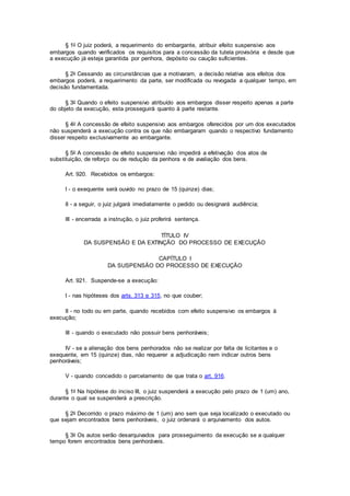 § 1o O juiz poderá, a requerimento do embargante, atribuir efeito suspensivo aos
embargos quando verificados os requisitos para a concessão da tutela provisória e desde que
a execução já esteja garantida por penhora, depósito ou caução suficientes.
§ 2o Cessando as circunstâncias que a motivaram, a decisão relativa aos efeitos dos
embargos poderá, a requerimento da parte, ser modificada ou revogada a qualquer tempo, em
decisão fundamentada.
§ 3o Quando o efeito suspensivo atribuído aos embargos disser respeito apenas a parte
do objeto da execução, esta prosseguirá quanto à parte restante.
§ 4o A concessão de efeito suspensivo aos embargos oferecidos por um dos executados
não suspenderá a execução contra os que não embargaram quando o respectivo fundamento
disser respeito exclusivamente ao embargante.
§ 5o A concessão de efeito suspensivo não impedirá a efetivação dos atos de
substituição, de reforço ou de redução da penhora e de avaliação dos bens.
Art. 920. Recebidos os embargos:
I - o exequente será ouvido no prazo de 15 (quinze) dias;
II - a seguir, o juiz julgará imediatamente o pedido ou designará audiência;
III - encerrada a instrução, o juiz proferirá sentença.
TÍTULO IV
DA SUSPENSÃO E DA EXTINÇÃO DO PROCESSO DE EXECUÇÃO
CAPÍTULO I
DA SUSPENSÃO DO PROCESSO DE EXECUÇÃO
Art. 921. Suspende-se a execução:
I - nas hipóteses dos arts. 313 e 315, no que couber;
II - no todo ou em parte, quando recebidos com efeito suspensivo os embargos à
execução;
III - quando o executado não possuir bens penhoráveis;
IV - se a alienação dos bens penhorados não se realizar por falta de licitantes e o
exequente, em 15 (quinze) dias, não requerer a adjudicação nem indicar outros bens
penhoráveis;
V - quando concedido o parcelamento de que trata o art. 916.
§ 1o Na hipótese do inciso III, o juiz suspenderá a execução pelo prazo de 1 (um) ano,
durante o qual se suspenderá a prescrição.
§ 2o Decorrido o prazo máximo de 1 (um) ano sem que seja localizado o executado ou
que sejam encontrados bens penhoráveis, o juiz ordenará o arquivamento dos autos.
§ 3o Os autos serão desarquivados para prosseguimento da execução se a qualquer
tempo forem encontrados bens penhoráveis.
 