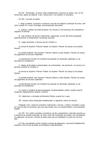Art. 931. Distribuídos, os autos serão imediatamente conclusos ao relator, que, em 30
(trinta) dias, depois de elaborar o voto, restituí-los-á, com relatório, à secretaria.
Art. 932. Incumbe ao relator:
I - dirigir e ordenar o processo no tribunal, inclusive em relação à produção de prova, bem
como, quando for o caso, homologar autocomposição das partes;
II - apreciar o pedido de tutela provisória nos recursos e nos processos de competência
originária do tribunal;
III - não conhecer de recurso inadmissível, prejudicado ou que não tenha impugnado
especificamente os fundamentos da decisão recorrida;
IV - negar provimento a recurso que for contrário a:
a) súmula do Supremo Tribunal Federal, do Superior Tribunal de Justiça ou do próprio
tribunal;
b) acórdão proferido pelo Supremo Tribunal Federal ou pelo Superior Tribunal de Justiça
em julgamento de recursos repetitivos;
c) entendimento firmado em incidente de resolução de demandas repetitivas ou de
assunção de competência;
V - depois de facultada a apresentação de contrarrazões, dar provimento ao recurso se a
decisão recorrida for contrária a:
a) súmula do Supremo Tribunal Federal, do Superior Tribunal de Justiça ou do próprio
tribunal;
b) acórdão proferido pelo Supremo Tribunal Federal ou pelo Superior Tribunal de Justiça
em julgamento de recursos repetitivos;
c) entendimento firmado em incidente de resolução de demandas repetitivas ou de
assunção de competência;
VI - decidir o incidente de desconsideração da personalidade jurídica, quando este for
instaurado originariamente perante o tribunal;
VII - determinar a intimação do Ministério Público, quando for o caso;
VIII - exercer outras atribuições estabelecidas no regimento interno do tribunal.
Parágrafo único. Antes de considerar inadmissível o recurso, o relator concederá o prazo
de 5 (cinco) dias ao recorrente para que seja sanado vício ou complementada a documentação
exigível.
Art. 933. Se o relator constatar a ocorrência de fato superveniente à decisão recorrida ou
a existência de questão apreciável de ofício ainda não examinada que devam ser considerados
no julgamento do recurso, intimará as partes para que se manifestem no prazo de 5 (cinco)
dias.
§ 1o Se a constatação ocorrer durante a sessão de julgamento, esse será imediatamente
suspenso a fim de que as partes se manifestem especificamente.
 