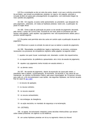 § 2o Se a constatação se der em vista dos autos, deverá o juiz que a solicitou encaminhá-
los ao relator, que tomará as providências previstas no caput e, em seguida, solicitará a
inclusão do feito em pauta para prosseguimento do julgamento, com submissão integral da
nova questão aos julgadores.
Art. 934. Em seguida, os autos serão apresentados ao presidente, que designará dia
para julgamento, ordenando, em todas as hipóteses previstas neste Livro, a publicação da
pauta no órgão oficial.
Art. 935. Entre a data de publicação da pauta e a da sessão de julgamento decorrerá,
pelo menos, o prazo de 5 (cinco) dias, incluindo-se em nova pauta os processos que não
tenham sido julgados, salvo aqueles cujo julgamento tiver sido expressamente adiado para a
primeira sessão seguinte.
§ 1o Às partes será permitida vista dos autos em cartório após a publicação da pauta de
julgamento.
§ 2o Afixar-se-á a pauta na entrada da sala em que se realizar a sessão de julgamento.
Art. 936. Ressalvadas as preferências legais e regimentais, os recursos, a remessa
necessária e os processos de competência originária serão julgados na seguinte ordem:
I - aqueles nos quais houver sustentação oral, observada a ordem dos requerimentos;
II - os requerimentos de preferência apresentados até o início da sessão de julgamento;
III - aqueles cujo julgamento tenha iniciado em sessão anterior; e
IV - os demais casos.
Art. 937. Na sessão de julgamento, depois da exposição da causa pelo relator, o
presidente dará a palavra, sucessivamente, ao recorrente, ao recorrido e, nos casos de sua
intervenção, ao membro do Ministério Público, pelo prazo improrrogável de 15 (quinze) minutos
para cada um, a fim de sustentarem suas razões, nas seguintes hipóteses, nos termos da parte
final do caput do art. 1.021:
I - no recurso de apelação;
II - no recurso ordinário;
III - no recurso especial;
IV - no recurso extraordinário;
V - nos embargos de divergência;
VI - na ação rescisória, no mandado de segurança e na reclamação;
VII - (VETADO);
VIII - no agravo de instrumento interposto contra decisões interlocutórias que versem
sobre tutelas provisórias de urgência ou da evidência;
IX - em outras hipóteses previstas em lei ou no regimento interno do tribunal.
 