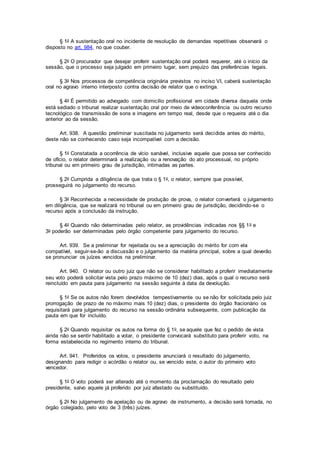 § 1o A sustentação oral no incidente de resolução de demandas repetitivas observará o
disposto no art. 984, no que couber.
§ 2o O procurador que desejar proferir sustentação oral poderá requerer, até o início da
sessão, que o processo seja julgado em primeiro lugar, sem prejuízo das preferências legais.
§ 3o Nos processos de competência originária previstos no inciso VI, caberá sustentação
oral no agravo interno interposto contra decisão de relator que o extinga.
§ 4o É permitido ao advogado com domicílio profissional em cidade diversa daquela onde
está sediado o tribunal realizar sustentação oral por meio de videoconferência ou outro recurso
tecnológico de transmissão de sons e imagens em tempo real, desde que o requeira até o dia
anterior ao da sessão.
Art. 938. A questão preliminar suscitada no julgamento será decidida antes do mérito,
deste não se conhecendo caso seja incompatível com a decisão.
§ 1o Constatada a ocorrência de vício sanável, inclusive aquele que possa ser conhecido
de ofício, o relator determinará a realização ou a renovação do ato processual, no próprio
tribunal ou em primeiro grau de jurisdição, intimadas as partes.
§ 2o Cumprida a diligência de que trata o § 1o, o relator, sempre que possível,
prosseguirá no julgamento do recurso.
§ 3o Reconhecida a necessidade de produção de prova, o relator converterá o julgamento
em diligência, que se realizará no tribunal ou em primeiro grau de jurisdição, decidindo-se o
recurso após a conclusão da instrução.
§ 4o Quando não determinadas pelo relator, as providências indicadas nos §§ 1o e
3o poderão ser determinadas pelo órgão competente para julgamento do recurso.
Art. 939. Se a preliminar for rejeitada ou se a apreciação do mérito for com ela
compatível, seguir-se-ão a discussão e o julgamento da matéria principal, sobre a qual deverão
se pronunciar os juízes vencidos na preliminar.
Art. 940. O relator ou outro juiz que não se considerar habilitado a proferir imediatamente
seu voto poderá solicitar vista pelo prazo máximo de 10 (dez) dias, após o qual o recurso será
reincluído em pauta para julgamento na sessão seguinte à data da devolução.
§ 1o Se os autos não forem devolvidos tempestivamente ou se não for solicitada pelo juiz
prorrogação de prazo de no máximo mais 10 (dez) dias, o presidente do órgão fracionário os
requisitará para julgamento do recurso na sessão ordinária subsequente, com publicação da
pauta em que for incluído.
§ 2o Quando requisitar os autos na forma do § 1o, se aquele que fez o pedido de vista
ainda não se sentir habilitado a votar, o presidente convocará substituto para proferir voto, na
forma estabelecida no regimento interno do tribunal.
Art. 941. Proferidos os votos, o presidente anunciará o resultado do julgamento,
designando para redigir o acórdão o relator ou, se vencido este, o autor do primeiro voto
vencedor.
§ 1o O voto poderá ser alterado até o momento da proclamação do resultado pelo
presidente, salvo aquele já proferido por juiz afastado ou substituído.
§ 2o No julgamento de apelação ou de agravo de instrumento, a decisão será tomada, no
órgão colegiado, pelo voto de 3 (três) juízes.
 