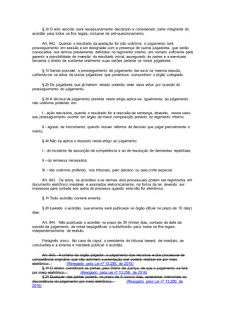 § 3o O voto vencido será necessariamente declarado e considerado parte integrante do
acórdão para todos os fins legais, inclusive de pré-questionamento.
Art. 942. Quando o resultado da apelação for não unânime, o julgamento terá
prosseguimento em sessão a ser designada com a presença de outros julgadores, que serão
convocados nos termos previamente definidos no regimento interno, em número suficiente para
garantir a possibilidade de inversão do resultado inicial, assegurado às partes e a eventuais
terceiros o direito de sustentar oralmente suas razões perante os novos julgadores.
§ 1o Sendo possível, o prosseguimento do julgamento dar-se-á na mesma sessão,
colhendo-se os votos de outros julgadores que porventura componham o órgão colegiado.
§ 2o Os julgadores que já tiverem votado poderão rever seus votos por ocasião do
prosseguimento do julgamento.
§ 3o A técnica de julgamento prevista neste artigo aplica-se, igualmente, ao julgamento
não unânime proferido em:
I - ação rescisória, quando o resultado for a rescisão da sentença, devendo, nesse caso,
seu prosseguimento ocorrer em órgão de maior composição previsto no regimento interno;
II - agravo de instrumento, quando houver reforma da decisão que julgar parcialmente o
mérito.
§ 4o Não se aplica o disposto neste artigo ao julgamento:
I - do incidente de assunção de competência e ao de resolução de demandas repetitivas;
II - da remessa necessária;
III - não unânime proferido, nos tribunais, pelo plenário ou pela corte especial.
Art. 943. Os votos, os acórdãos e os demais atos processuais podem ser registrados em
documento eletrônico inviolável e assinados eletronicamente, na forma da lei, devendo ser
impressos para juntada aos autos do processo quando este não for eletrônico.
§ 1o Todo acórdão conterá ementa.
§ 2o Lavrado o acórdão, sua ementa será publicada no órgão oficial no prazo de 10 (dez)
dias.
Art. 944. Não publicado o acórdão no prazo de 30 (trinta) dias, contado da data da
sessão de julgamento, as notas taquigráficas o substituirão, para todos os fins legais,
independentemente de revisão.
Parágrafo único. No caso do caput, o presidente do tribunal lavrará, de imediato, as
conclusões e a ementa e mandará publicar o acórdão.
Art. 945. A critério do órgão julgador, o julgamento dos recursos e dos processos de
competência originária que não admitem sustentação oral poderá realizar-se por meio
eletrônico. (Revogado pela Lei nº 13.256, de 2016)
§ 1o O relator cientificará as partes, pelo Diário da Justiça, de que o julgamento se fará
por meio eletrônico. (Revogado pela Lei nº 13.256, de 2016)
§ 2o Qualquer das partes poderá, no prazo de 5 (cinco) dias, apresentar memoriais ou
discordância do julgamento por meio eletrônico. (Revogado pela Lei nº 13.256, de
2016)
 