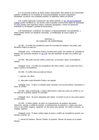 § 1o As pessoas jurídicas de direito público responsáveis pela edição do ato questionado
poderão manifestar-se no incidente de inconstitucionalidade se assim o requererem,
observados os prazos e as condições previstos no regimento interno do tribunal.
§ 2o A parte legitimada à propositura das ações previstas no art. 103 da Constituição
Federal poderá manifestar-se, por escrito, sobre a questão constitucional objeto de apreciação,
no prazo previsto pelo regimento interno, sendo-lhe assegurado o direito de apresentar
memoriais ou de requerer a juntada de documentos.
§ 3o Considerando a relevância da matéria e a representatividade dos postulantes, o
relator poderá admitir, por despacho irrecorrível, a manifestação de outros órgãos ou
entidades.
CAPÍTULO V
DO CONFLITO DE COMPETÊNCIA
Art. 951. O conflito de competência pode ser suscitado por qualquer das partes, pelo
Ministério Público ou pelo juiz.
Parágrafo único. O Ministério Público somente será ouvido nos conflitos de competência
relativos aos processos previstos no art. 178, mas terá qualidade de parte nos conflitos que
suscitar.
Art. 952. Não pode suscitar conflito a parte que, no processo, arguiu incompetência
relativa.
Parágrafo único. O conflito de competência não obsta, porém, a que a parte que não o
arguiu suscite a incompetência.
Art. 953. O conflito será suscitado ao tribunal:
I - pelo juiz, por ofício;
II - pela parte e pelo Ministério Público, por petição.
Parágrafo único. O ofício e a petição serão instruídos com os documentos necessários à
prova do conflito.
Art. 954. Após a distribuição, o relator determinará a oitiva dos juízes em conflito ou, se
um deles for suscitante, apenas do suscitado.
Parágrafo único. No prazo designado pelo relator, incumbirá ao juiz ou aos juízes prestar
as informações.
Art. 955. O relator poderá, de ofício ou a requerimento de qualquer das partes,
determinar, quando o conflito for positivo, o sobrestamento do processo e, nesse caso, bem
como no de conflito negativo, designará um dos juízes para resolver, em caráter provisório, as
medidas urgentes.
Parágrafo único. O relator poderá julgar de plano o conflito de competência quando sua
decisão se fundar em:
I - súmula do Supremo Tribunal Federal, do Superior Tribunal de Justiça ou do próprio
tribunal;
 