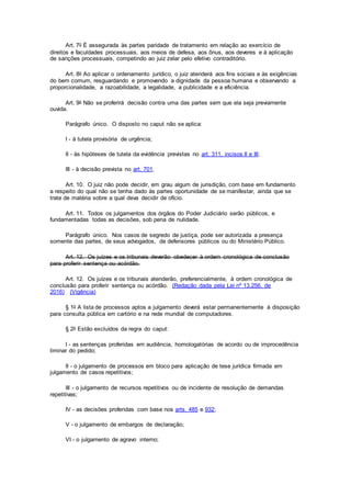 Art. 7o É assegurada às partes paridade de tratamento em relação ao exercício de
direitos e faculdades processuais, aos meios de defesa, aos ônus, aos deveres e à aplicação
de sanções processuais, competindo ao juiz zelar pelo efetivo contraditório.
Art. 8o Ao aplicar o ordenamento jurídico, o juiz atenderá aos fins sociais e às exigências
do bem comum, resguardando e promovendo a dignidade da pessoa humana e observando a
proporcionalidade, a razoabilidade, a legalidade, a publicidade e a eficiência.
Art. 9o Não se proferirá decisão contra uma das partes sem que ela seja previamente
ouvida.
Parágrafo único. O disposto no caput não se aplica:
I - à tutela provisória de urgência;
II - às hipóteses de tutela da evidência previstas no art. 311, incisos II e III;
III - à decisão prevista no art. 701.
Art. 10. O juiz não pode decidir, em grau algum de jurisdição, com base em fundamento
a respeito do qual não se tenha dado às partes oportunidade de se manifestar, ainda que se
trate de matéria sobre a qual deva decidir de ofício.
Art. 11. Todos os julgamentos dos órgãos do Poder Judiciário serão públicos, e
fundamentadas todas as decisões, sob pena de nulidade.
Parágrafo único. Nos casos de segredo de justiça, pode ser autorizada a presença
somente das partes, de seus advogados, de defensores públicos ou do Ministério Público.
Art. 12. Os juízes e os tribunais deverão obedecer à ordem cronológica de conclusão
para proferir sentença ou acórdão.
Art. 12. Os juízes e os tribunais atenderão, preferencialmente, à ordem cronológica de
conclusão para proferir sentença ou acórdão. (Redação dada pela Lei nº 13.256, de
2016) (Vigência)
§ 1o A lista de processos aptos a julgamento deverá estar permanentemente à disposição
para consulta pública em cartório e na rede mundial de computadores.
§ 2o Estão excluídos da regra do caput:
I - as sentenças proferidas em audiência, homologatórias de acordo ou de improcedência
liminar do pedido;
II - o julgamento de processos em bloco para aplicação de tese jurídica firmada em
julgamento de casos repetitivos;
III - o julgamento de recursos repetitivos ou de incidente de resolução de demandas
repetitivas;
IV - as decisões proferidas com base nos arts. 485 e 932;
V - o julgamento de embargos de declaração;
VI - o julgamento de agravo interno;
 