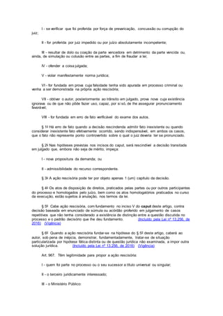 I - se verificar que foi proferida por força de prevaricação, concussão ou corrupção do
juiz;
II - for proferida por juiz impedido ou por juízo absolutamente incompetente;
III - resultar de dolo ou coação da parte vencedora em detrimento da parte vencida ou,
ainda, de simulação ou colusão entre as partes, a fim de fraudar a lei;
IV - ofender a coisa julgada;
V - violar manifestamente norma jurídica;
VI - for fundada em prova cuja falsidade tenha sido apurada em processo criminal ou
venha a ser demonstrada na própria ação rescisória;
VII - obtiver o autor, posteriormente ao trânsito em julgado, prova nova cuja existência
ignorava ou de que não pôde fazer uso, capaz, por si só, de lhe assegurar pronunciamento
favorável;
VIII - for fundada em erro de fato verificável do exame dos autos.
§ 1o Há erro de fato quando a decisão rescindenda admitir fato inexistente ou quando
considerar inexistente fato efetivamente ocorrido, sendo indispensável, em ambos os casos,
que o fato não represente ponto controvertido sobre o qual o juiz deveria ter se pronunciado.
§ 2o Nas hipóteses previstas nos incisos do caput, será rescindível a decisão transitada
em julgado que, embora não seja de mérito, impeça:
I - nova propositura da demanda; ou
II - admissibilidade do recurso correspondente.
§ 3o A ação rescisória pode ter por objeto apenas 1 (um) capítulo da decisão.
§ 4o Os atos de disposição de direitos, praticados pelas partes ou por outros participantes
do processo e homologados pelo juízo, bem como os atos homologatórios praticados no curso
da execução, estão sujeitos à anulação, nos termos da lei.
§ 5º Cabe ação rescisória, com fundamento no inciso V do caput deste artigo, contra
decisão baseada em enunciado de súmula ou acórdão proferido em julgamento de casos
repetitivos que não tenha considerado a existência de distinção entre a questão discutida no
processo e o padrão decisório que lhe deu fundamento. (Incluído pela Lei nº 13.256, de
2016) (Vigência)
§ 6º Quando a ação rescisória fundar-se na hipótese do § 5º deste artigo, caberá ao
autor, sob pena de inépcia, demonstrar, fundamentadamente, tratar-se de situação
particularizada por hipótese fática distinta ou de questão jurídica não examinada, a impor outra
solução jurídica. (Incluído pela Lei nº 13.256, de 2016) (Vigência)
Art. 967. Têm legitimidade para propor a ação rescisória:
I - quem foi parte no processo ou o seu sucessor a título universal ou singular;
II - o terceiro juridicamente interessado;
III - o Ministério Público:
 