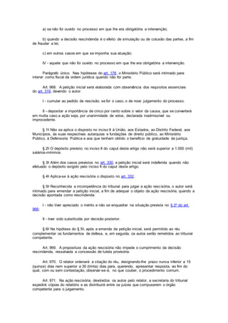 a) se não foi ouvido no processo em que lhe era obrigatória a intervenção;
b) quando a decisão rescindenda é o efeito de simulação ou de colusão das partes, a fim
de fraudar a lei;
c) em outros casos em que se imponha sua atuação;
IV - aquele que não foi ouvido no processo em que lhe era obrigatória a intervenção.
Parágrafo único. Nas hipóteses do art. 178, o Ministério Público será intimado para
intervir como fiscal da ordem jurídica quando não for parte.
Art. 968. A petição inicial será elaborada com observância dos requisitos essenciais
do art. 319, devendo o autor:
I - cumular ao pedido de rescisão, se for o caso, o de novo julgamento do processo;
II - depositar a importância de cinco por cento sobre o valor da causa, que se converterá
em multa caso a ação seja, por unanimidade de votos, declarada inadmissível ou
improcedente.
§ 1o Não se aplica o disposto no inciso II à União, aos Estados, ao Distrito Federal, aos
Municípios, às suas respectivas autarquias e fundações de direito público, ao Ministério
Público, à Defensoria Pública e aos que tenham obtido o benefício de gratuidade da justiça.
§ 2o O depósito previsto no inciso II do caput deste artigo não será superior a 1.000 (mil)
salários-mínimos.
§ 3o Além dos casos previstos no art. 330, a petição inicial será indeferida quando não
efetuado o depósito exigido pelo inciso II do caput deste artigo.
§ 4o Aplica-se à ação rescisória o disposto no art. 332.
§ 5o Reconhecida a incompetência do tribunal para julgar a ação rescisória, o autor será
intimado para emendar a petição inicial, a fim de adequar o objeto da ação rescisória, quando a
decisão apontada como rescindenda:
I - não tiver apreciado o mérito e não se enquadrar na situação prevista no § 2o do art.
966;
II - tiver sido substituída por decisão posterior.
§ 6o Na hipótese do § 5o, após a emenda da petição inicial, será permitido ao réu
complementar os fundamentos de defesa, e, em seguida, os autos serão remetidos ao tribunal
competente.
Art. 969. A propositura da ação rescisória não impede o cumprimento da decisão
rescindenda, ressalvada a concessão de tutela provisória.
Art. 970. O relator ordenará a citação do réu, designando-lhe prazo nunca inferior a 15
(quinze) dias nem superior a 30 (trinta) dias para, querendo, apresentar resposta, ao fim do
qual, com ou sem contestação, observar-se-á, no que couber, o procedimento comum.
Art. 971. Na ação rescisória, devolvidos os autos pelo relator, a secretaria do tribunal
expedirá cópias do relatório e as distribuirá entre os juízes que compuserem o órgão
competente para o julgamento.
 