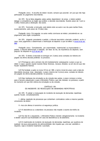 Parágrafo único. A escolha de relator recairá, sempre que possível, em juiz que não haja
participado do julgamento rescindendo.
Art. 972. Se os fatos alegados pelas partes dependerem de prova, o relator poderá
delegar a competência ao órgão que proferiu a decisão rescindenda, fixando prazo de 1 (um) a
3 (três) meses para a devolução dos autos.
Art. 973. Concluída a instrução, será aberta vista ao autor e ao réu para razões finais,
sucessivamente, pelo prazo de 10 (dez) dias.
Parágrafo único. Em seguida, os autos serão conclusos ao relator, procedendo-se ao
julgamento pelo órgão competente.
Art. 974. Julgando procedente o pedido, o tribunal rescindirá a decisão, proferirá, se for o
caso, novo julgamento e determinará a restituição do depósito a que se refere o inciso II do art.
968.
Parágrafo único. Considerando, por unanimidade, inadmissível ou improcedente o
pedido, o tribunal determinará a reversão, em favor do réu, da importância do depósito, sem
prejuízo do disposto no § 2o do art. 82.
Art. 975. O direito à rescisão se extingue em 2 (dois) anos contados do trânsito em
julgado da última decisão proferida no processo.
§ 1o Prorroga-se até o primeiro dia útil imediatamente subsequente o prazo a que se
refere o caput, quando expirar durante férias forenses, recesso, feriados ou em dia em que não
houver expediente forense.
§ 2o Se fundada a ação no inciso VII do art. 966, o termo inicial do prazo será a data de
descoberta da prova nova, observado o prazo máximo de 5 (cinco) anos, contado do trânsito
em julgado da última decisão proferida no processo.
§ 3o Nas hipóteses de simulação ou de colusão das partes, o prazo começa a contar,
para o terceiro prejudicado e para o Ministério Público, que não interveio no processo, a partir
do momento em que têm ciência da simulação ou da colusão.
CAPÍTULO VIII
DO INCIDENTE DE RESOLUÇÃO DE DEMANDAS REPETITIVAS
Art. 976. É cabível a instauração do incidente de resolução de demandas repetitivas
quando houver, simultaneamente:
I - efetiva repetição de processos que contenham controvérsia sobre a mesma questão
unicamente de direito;
II - risco de ofensa à isonomia e à segurança jurídica.
§ 1o A desistência ou o abandono do processo não impede o exame de mérito do
incidente.
§ 2o Se não for o requerente, o Ministério Público intervirá obrigatoriamente no incidente
e deverá assumir sua titularidade em caso de desistência ou de abandono.
§ 3o A inadmissão do incidente de resolução de demandas repetitivas por ausência de
qualquer de seus pressupostos de admissibilidade não impede que, uma vez satisfeito o
requisito, seja o incidente novamente suscitado.
 