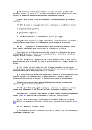 § 4o É incabível o incidente de resolução de demandas repetitivas quando um dos
tribunais superiores, no âmbito de sua respectiva competência, já tiver afetado recurso para
definição de tese sobre questão de direito material ou processual repetitiva.
§ 5o Não serão exigidas custas processuais no incidente de resolução de demandas
repetitivas.
Art. 977. O pedido de instauração do incidente será dirigido ao presidente de tribunal:
I - pelo juiz ou relator, por ofício;
II - pelas partes, por petição;
III - pelo Ministério Público ou pela Defensoria Pública, por petição.
Parágrafo único. O ofício ou a petição será instruído com os documentos necessários à
demonstração do preenchimento dos pressupostos para a instauração do incidente.
Art. 978. O julgamento do incidente caberá ao órgão indicado pelo regimento interno
dentre aqueles responsáveis pela uniformização de jurisprudência do tribunal.
Parágrafo único. O órgão colegiado incumbido de julgar o incidente e de fixar a tese
jurídica julgará igualmente o recurso, a remessa necessária ou o processo de competência
originária de onde se originou o incidente.
Art. 979. A instauração e o julgamento do incidente serão sucedidos da mais ampla e
específica divulgação e publicidade, por meio de registro eletrônico no Conselho Nacional de
Justiça.
§ 1o Os tribunais manterão banco eletrônico de dados atualizados com informações
específicas sobre questões de direito submetidas ao incidente, comunicando-o imediatamente
ao Conselho Nacional de Justiça para inclusão no cadastro.
§ 2o Para possibilitar a identificação dos processos abrangidos pela decisão do incidente,
o registro eletrônico das teses jurídicas constantes do cadastro conterá, no mínimo, os
fundamentos determinantes da decisão e os dispositivos normativos a ela relacionados.
§ 3o Aplica-se o disposto neste artigo ao julgamento de recursos repetitivos e da
repercussão geral em recurso extraordinário.
Art. 980. O incidente será julgado no prazo de 1 (um) ano e terá preferência sobre os
demais feitos, ressalvados os que envolvam réu preso e os pedidos de habeas corpus.
Parágrafo único. Superado o prazo previsto no caput, cessa a suspensão dos processos
prevista no art. 982, salvo decisão fundamentada do relator em sentido contrário.
Art. 981. Após a distribuição, o órgão colegiado competente para julgar o incidente
procederá ao seu juízo de admissibilidade, considerando a presença dos pressupostos do art.
976.
Art. 982. Admitido o incidente, o relator:
I - suspenderá os processos pendentes, individuais ou coletivos, que tramitam no Estado
ou na região, conforme o caso;
 