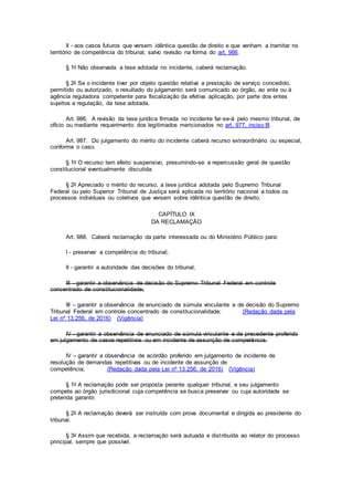 II - aos casos futuros que versem idêntica questão de direito e que venham a tramitar no
território de competência do tribunal, salvo revisão na forma do art. 986.
§ 1o Não observada a tese adotada no incidente, caberá reclamação.
§ 2o Se o incidente tiver por objeto questão relativa a prestação de serviço concedido,
permitido ou autorizado, o resultado do julgamento será comunicado ao órgão, ao ente ou à
agência reguladora competente para fiscalização da efetiva aplicação, por parte dos entes
sujeitos a regulação, da tese adotada.
Art. 986. A revisão da tese jurídica firmada no incidente far-se-á pelo mesmo tribunal, de
ofício ou mediante requerimento dos legitimados mencionados no art. 977, inciso III.
Art. 987. Do julgamento do mérito do incidente caberá recurso extraordinário ou especial,
conforme o caso.
§ 1o O recurso tem efeito suspensivo, presumindo-se a repercussão geral de questão
constitucional eventualmente discutida.
§ 2o Apreciado o mérito do recurso, a tese jurídica adotada pelo Supremo Tribunal
Federal ou pelo Superior Tribunal de Justiça será aplicada no território nacional a todos os
processos individuais ou coletivos que versem sobre idêntica questão de direito.
CAPÍTULO IX
DA RECLAMAÇÃO
Art. 988. Caberá reclamação da parte interessada ou do Ministério Público para:
I - preservar a competência do tribunal;
II - garantir a autoridade das decisões do tribunal;
III - garantir a observância de decisão do Supremo Tribunal Federal em controle
concentrado de constitucionalidade;
III – garantir a observância de enunciado de súmula vinculante e de decisão do Supremo
Tribunal Federal em controle concentrado de constitucionalidade; (Redação dada pela
Lei nº 13.256, de 2016) (Vigência)
IV - garantir a observância de enunciado de súmula vinculante e de precedente proferido
em julgamento de casos repetitivos ou em incidente de assunção de competência.
IV – garantir a observância de acórdão proferido em julgamento de incidente de
resolução de demandas repetitivas ou de incidente de assunção de
competência; (Redação dada pela Lei nº 13.256, de 2016) (Vigência)
§ 1o A reclamação pode ser proposta perante qualquer tribunal, e seu julgamento
compete ao órgão jurisdicional cuja competência se busca preservar ou cuja autoridade se
pretenda garantir.
§ 2o A reclamação deverá ser instruída com prova documental e dirigida ao presidente do
tribunal.
§ 3o Assim que recebida, a reclamação será autuada e distribuída ao relator do processo
principal, sempre que possível.
 