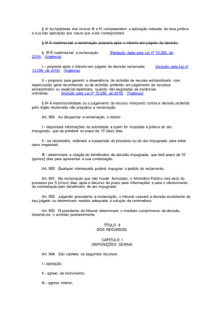 § 4o As hipóteses dos incisos III e IV compreendem a aplicação indevida da tese jurídica
e sua não aplicação aos casos que a ela correspondam.
§ 5o É inadmissível a reclamação proposta após o trânsito em julgado da decisão.
§ 5º É inadmissível a reclamação: (Redação dada pela Lei nº 13.256, de
2016) (Vigência)
I – proposta após o trânsito em julgado da decisão reclamada; (Incluído pela Lei nº
13.256, de 2016) (Vigência)
II – proposta para garantir a observância de acórdão de recurso extraordinário com
repercussão geral reconhecida ou de acórdão proferido em julgamento de recursos
extraordinário ou especial repetitivos, quando não esgotadas as instâncias
ordinárias. (Incluído pela Lei nº 13.256, de 2016) (Vigência)
§ 6o A inadmissibilidade ou o julgamento do recurso interposto contra a decisão proferida
pelo órgão reclamado não prejudica a reclamação.
Art. 989. Ao despachar a reclamação, o relator:
I - requisitará informações da autoridade a quem for imputada a prática do ato
impugnado, que as prestará no prazo de 10 (dez) dias;
II - se necessário, ordenará a suspensão do processo ou do ato impugnado para evitar
dano irreparável;
III - determinará a citação do beneficiário da decisão impugnada, que terá prazo de 15
(quinze) dias para apresentar a sua contestação.
Art. 990. Qualquer interessado poderá impugnar o pedido do reclamante.
Art. 991. Na reclamação que não houver formulado, o Ministério Público terá vista do
processo por 5 (cinco) dias, após o decurso do prazo para informações e para o oferecimento
da contestação pelo beneficiário do ato impugnado.
Art. 992. Julgando procedente a reclamação, o tribunal cassará a decisão exorbitante de
seu julgado ou determinará medida adequada à solução da controvérsia.
Art. 993. O presidente do tribunal determinará o imediato cumprimento da decisão,
lavrando-se o acórdão posteriormente.
TÍTULO II
DOS RECURSOS
CAPÍTULO I
DISPOSIÇÕES GERAIS
Art. 994. São cabíveis os seguintes recursos:
I - apelação;
II - agravo de instrumento;
III - agravo interno;
 