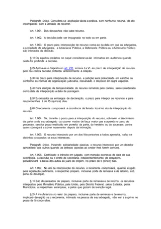 Parágrafo único. Considera-se aceitação tácita a prática, sem nenhuma reserva, de ato
incompatível com a vontade de recorrer.
Art. 1.001. Dos despachos não cabe recurso.
Art. 1.002. A decisão pode ser impugnada no todo ou em parte.
Art. 1.003. O prazo para interposição de recurso conta-se da data em que os advogados,
a sociedade de advogados, a Advocacia Pública, a Defensoria Pública ou o Ministério Público
são intimados da decisão.
§ 1o Os sujeitos previstos no caput considerar-se-ão intimados em audiência quando
nesta for proferida a decisão.
§ 2o Aplica-se o disposto no art. 231, incisos I a VI, ao prazo de interposição de recurso
pelo réu contra decisão proferida anteriormente à citação.
§ 3o No prazo para interposição de recurso, a petição será protocolada em cartório ou
conforme as normas de organização judiciária, ressalvado o disposto em regra especial.
§ 4o Para aferição da tempestividade do recurso remetido pelo correio, será considerada
como data de interposição a data de postagem.
§ 5o Excetuados os embargos de declaração, o prazo para interpor os recursos e para
responder-lhes é de 15 (quinze) dias.
§ 6o O recorrente comprovará a ocorrência de feriado local no ato de interposição do
recurso.
Art. 1.004. Se, durante o prazo para a interposição do recurso, sobrevier o falecimento
da parte ou de seu advogado ou ocorrer motivo de força maior que suspenda o curso do
processo, será tal prazo restituído em proveito da parte, do herdeiro ou do sucessor, contra
quem começará a correr novamente depois da intimação.
Art. 1.005. O recurso interposto por um dos litisconsortes a todos aproveita, salvo se
distintos ou opostos os seus interesses.
Parágrafo único. Havendo solidariedade passiva, o recurso interposto por um devedor
aproveitará aos outros quando as defesas opostas ao credor lhes forem comuns.
Art. 1.006. Certificado o trânsito em julgado, com menção expressa da data de sua
ocorrência, o escrivão ou o chefe de secretaria, independentemente de despacho,
providenciará a baixa dos autos ao juízo de origem, no prazo de 5 (cinco) dias.
Art. 1.007. No ato de interposição do recurso, o recorrente comprovará, quando exigido
pela legislação pertinente, o respectivo preparo, inclusive porte de remessa e de retorno, sob
pena de deserção.
§ 1o São dispensados de preparo, inclusive porte de remessa e de retorno, os recursos
interpostos pelo Ministério Público, pela União, pelo Distrito Federal, pelos Estados, pelos
Municípios, e respectivas autarquias, e pelos que gozam de isenção legal.
§ 2o A insuficiência no valor do preparo, inclusive porte de remessa e de retorno,
implicará deserção se o recorrente, intimado na pessoa de seu advogado, não vier a supri-lo no
prazo de 5 (cinco) dias.
 
