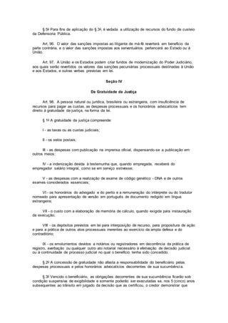 § 5o Para fins de aplicação do § 3o, é vedada a utilização de recursos do fundo de custeio
da Defensoria Pública.
Art. 96. O valor das sanções impostas ao litigante de má-fé reverterá em benefício da
parte contrária, e o valor das sanções impostas aos serventuários pertencerá ao Estado ou à
União.
Art. 97. A União e os Estados podem criar fundos de modernização do Poder Judiciário,
aos quais serão revertidos os valores das sanções pecuniárias processuais destinadas à União
e aos Estados, e outras verbas previstas em lei.
Seção IV
Da Gratuidade da Justiça
Art. 98. A pessoa natural ou jurídica, brasileira ou estrangeira, com insuficiência de
recursos para pagar as custas, as despesas processuais e os honorários advocatícios tem
direito à gratuidade da justiça, na forma da lei.
§ 1o A gratuidade da justiça compreende:
I - as taxas ou as custas judiciais;
II - os selos postais;
III - as despesas com publicação na imprensa oficial, dispensando-se a publicação em
outros meios;
IV - a indenização devida à testemunha que, quando empregada, receberá do
empregador salário integral, como se em serviço estivesse;
V - as despesas com a realização de exame de código genético - DNA e de outros
exames considerados essenciais;
VI - os honorários do advogado e do perito e a remuneração do intérprete ou do tradutor
nomeado para apresentação de versão em português de documento redigido em língua
estrangeira;
VII - o custo com a elaboração de memória de cálculo, quando exigida para instauração
da execução;
VIII - os depósitos previstos em lei para interposição de recurso, para propositura de ação
e para a prática de outros atos processuais inerentes ao exercício da ampla defesa e do
contraditório;
IX - os emolumentos devidos a notários ou registradores em decorrência da prática de
registro, averbação ou qualquer outro ato notarial necessário à efetivação de decisão judicial
ou à continuidade de processo judicial no qual o benefício tenha sido concedido.
§ 2o A concessão de gratuidade não afasta a responsabilidade do beneficiário pelas
despesas processuais e pelos honorários advocatícios decorrentes de sua sucumbência.
§ 3o Vencido o beneficiário, as obrigações decorrentes de sua sucumbência ficarão sob
condição suspensiva de exigibilidade e somente poderão ser executadas se, nos 5 (cinco) anos
subsequentes ao trânsito em julgado da decisão que as certificou, o credor demonstrar que
 