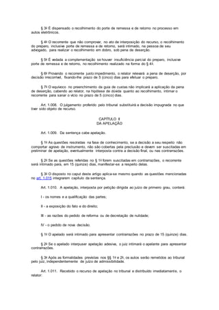 § 3o É dispensado o recolhimento do porte de remessa e de retorno no processo em
autos eletrônicos.
§ 4o O recorrente que não comprovar, no ato de interposição do recurso, o recolhimento
do preparo, inclusive porte de remessa e de retorno, será intimado, na pessoa de seu
advogado, para realizar o recolhimento em dobro, sob pena de deserção.
§ 5o É vedada a complementação se houver insuficiência parcial do preparo, inclusive
porte de remessa e de retorno, no recolhimento realizado na forma do § 4o.
§ 6o Provando o recorrente justo impedimento, o relator relevará a pena de deserção, por
decisão irrecorrível, fixando-lhe prazo de 5 (cinco) dias para efetuar o preparo.
§ 7o O equívoco no preenchimento da guia de custas não implicará a aplicação da pena
de deserção, cabendo ao relator, na hipótese de dúvida quanto ao recolhimento, intimar o
recorrente para sanar o vício no prazo de 5 (cinco) dias.
Art. 1.008. O julgamento proferido pelo tribunal substituirá a decisão impugnada no que
tiver sido objeto de recurso.
CAPÍTULO II
DA APELAÇÃO
Art. 1.009. Da sentença cabe apelação.
§ 1o As questões resolvidas na fase de conhecimento, se a decisão a seu respeito não
comportar agravo de instrumento, não são cobertas pela preclusão e devem ser suscitadas em
preliminar de apelação, eventualmente interposta contra a decisão final, ou nas contrarrazões.
§ 2o Se as questões referidas no § 1o forem suscitadas em contrarrazões, o recorrente
será intimado para, em 15 (quinze) dias, manifestar-se a respeito delas.
§ 3o O disposto no caput deste artigo aplica-se mesmo quando as questões mencionadas
no art. 1.015 integrarem capítulo da sentença.
Art. 1.010. A apelação, interposta por petição dirigida ao juízo de primeiro grau, conterá:
I - os nomes e a qualificação das partes;
II - a exposição do fato e do direito;
III - as razões do pedido de reforma ou de decretação de nulidade;
IV - o pedido de nova decisão.
§ 1o O apelado será intimado para apresentar contrarrazões no prazo de 15 (quinze) dias.
§ 2o Se o apelado interpuser apelação adesiva, o juiz intimará o apelante para apresentar
contrarrazões.
§ 3o Após as formalidades previstas nos §§ 1o e 2o, os autos serão remetidos ao tribunal
pelo juiz, independentemente de juízo de admissibilidade.
Art. 1.011. Recebido o recurso de apelação no tribunal e distribuído imediatamente, o
relator:
 