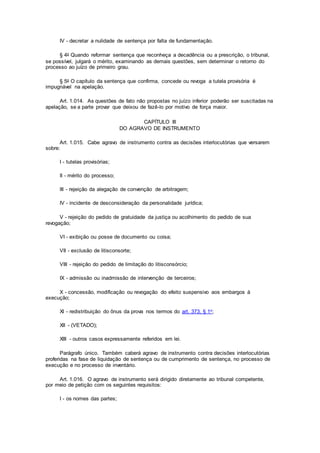 IV - decretar a nulidade de sentença por falta de fundamentação.
§ 4o Quando reformar sentença que reconheça a decadência ou a prescrição, o tribunal,
se possível, julgará o mérito, examinando as demais questões, sem determinar o retorno do
processo ao juízo de primeiro grau.
§ 5o O capítulo da sentença que confirma, concede ou revoga a tutela provisória é
impugnável na apelação.
Art. 1.014. As questões de fato não propostas no juízo inferior poderão ser suscitadas na
apelação, se a parte provar que deixou de fazê-lo por motivo de força maior.
CAPÍTULO III
DO AGRAVO DE INSTRUMENTO
Art. 1.015. Cabe agravo de instrumento contra as decisões interlocutórias que versarem
sobre:
I - tutelas provisórias;
II - mérito do processo;
III - rejeição da alegação de convenção de arbitragem;
IV - incidente de desconsideração da personalidade jurídica;
V - rejeição do pedido de gratuidade da justiça ou acolhimento do pedido de sua
revogação;
VI - exibição ou posse de documento ou coisa;
VII - exclusão de litisconsorte;
VIII - rejeição do pedido de limitação do litisconsórcio;
IX - admissão ou inadmissão de intervenção de terceiros;
X - concessão, modificação ou revogação do efeito suspensivo aos embargos à
execução;
XI - redistribuição do ônus da prova nos termos do art. 373, § 1o;
XII - (VETADO);
XIII - outros casos expressamente referidos em lei.
Parágrafo único. Também caberá agravo de instrumento contra decisões interlocutórias
proferidas na fase de liquidação de sentença ou de cumprimento de sentença, no processo de
execução e no processo de inventário.
Art. 1.016. O agravo de instrumento será dirigido diretamente ao tribunal competente,
por meio de petição com os seguintes requisitos:
I - os nomes das partes;
 