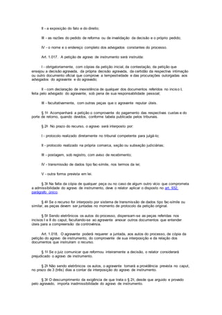 II - a exposição do fato e do direito;
III - as razões do pedido de reforma ou de invalidação da decisão e o próprio pedido;
IV - o nome e o endereço completo dos advogados constantes do processo.
Art. 1.017. A petição de agravo de instrumento será instruída:
I - obrigatoriamente, com cópias da petição inicial, da contestação, da petição que
ensejou a decisão agravada, da própria decisão agravada, da certidão da respectiva intimação
ou outro documento oficial que comprove a tempestividade e das procurações outorgadas aos
advogados do agravante e do agravado;
II - com declaração de inexistência de qualquer dos documentos referidos no inciso I,
feita pelo advogado do agravante, sob pena de sua responsabilidade pessoal;
III - facultativamente, com outras peças que o agravante reputar úteis.
§ 1o Acompanhará a petição o comprovante do pagamento das respectivas custas e do
porte de retorno, quando devidos, conforme tabela publicada pelos tribunais.
§ 2o No prazo do recurso, o agravo será interposto por:
I - protocolo realizado diretamente no tribunal competente para julgá-lo;
II - protocolo realizado na própria comarca, seção ou subseção judiciárias;
III - postagem, sob registro, com aviso de recebimento;
IV - transmissão de dados tipo fac-símile, nos termos da lei;
V - outra forma prevista em lei.
§ 3o Na falta da cópia de qualquer peça ou no caso de algum outro vício que comprometa
a admissibilidade do agravo de instrumento, deve o relator aplicar o disposto no art. 932,
parágrafo único.
§ 4o Se o recurso for interposto por sistema de transmissão de dados tipo fac-símile ou
similar, as peças devem ser juntadas no momento de protocolo da petição original.
§ 5o Sendo eletrônicos os autos do processo, dispensam-se as peças referidas nos
incisos I e II do caput, facultando-se ao agravante anexar outros documentos que entender
úteis para a compreensão da controvérsia.
Art. 1.018. O agravante poderá requerer a juntada, aos autos do processo, de cópia da
petição do agravo de instrumento, do comprovante de sua interposição e da relação dos
documentos que instruíram o recurso.
§ 1o Se o juiz comunicar que reformou inteiramente a decisão, o relator considerará
prejudicado o agravo de instrumento.
§ 2o Não sendo eletrônicos os autos, o agravante tomará a providência prevista no caput,
no prazo de 3 (três) dias a contar da interposição do agravo de instrumento.
§ 3o O descumprimento da exigência de que trata o § 2o, desde que arguido e provado
pelo agravado, importa inadmissibilidade do agravo de instrumento.
 