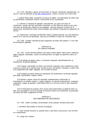 Art. 1.019. Recebido o agravo de instrumento no tribunal e distribuído imediatamente, se
não for o caso de aplicação do art. 932, incisos III e IV, o relator, no prazo de 5 (cinco) dias:
I - poderá atribuir efeito suspensivo ao recurso ou deferir, em antecipação de tutela, total
ou parcialmente, a pretensão recursal, comunicando ao juiz sua decisão;
II - ordenará a intimação do agravado pessoalmente, por carta com aviso de
recebimento, quando não tiver procurador constituído, ou pelo Diário da Justiça ou por carta
com aviso de recebimento dirigida ao seu advogado, para que responda no prazo de 15
(quinze) dias, facultando-lhe juntar a documentação que entender necessária ao julgamento do
recurso;
III - determinará a intimação do Ministério Público, preferencialmente por meio eletrônico,
quando for o caso de sua intervenção, para que se manifeste no prazo de 15 (quinze) dias.
Art. 1.020. O relator solicitará dia para julgamento em prazo não superior a 1 (um) mês
da intimação do agravado.
CAPÍTULO IV
DO AGRAVO INTERNO
Art. 1.021. Contra decisão proferida pelo relator caberá agravo interno para o respectivo
órgão colegiado, observadas, quanto ao processamento, as regras do regimento interno do
tribunal.
§ 1o Na petição de agravo interno, o recorrente impugnará especificadamente os
fundamentos da decisão agravada.
§ 2o O agravo será dirigido ao relator, que intimará o agravado para manifestar-se sobre
o recurso no prazo de 15 (quinze) dias, ao final do qual, não havendo retratação, o relator levá-
lo-á a julgamento pelo órgão colegiado, com inclusão em pauta.
§ 3o É vedado ao relator limitar-se à reprodução dos fundamentos da decisão agravada
para julgar improcedente o agravo interno.
§ 4o Quando o agravo interno for declarado manifestamente inadmissível ou
improcedente em votação unânime, o órgão colegiado, em decisão fundamentada, condenará
o agravante a pagar ao agravado multa fixada entre um e cinco por cento do valor atualizado
da causa.
§ 5o A interposição de qualquer outro recurso está condicionada ao depósito prévio do
valor da multa prevista no § 4o, à exceção da Fazenda Pública e do beneficiário de gratuidade
da justiça, que farão o pagamento ao final.
CAPÍTULO V
DOS EMBARGOS DE DECLARAÇÃO
Art. 1.022. Cabem embargos de declaração contra qualquer decisão judicial para:
I - esclarecer obscuridade ou eliminar contradição;
II - suprir omissão de ponto ou questão sobre o qual devia se pronunciar o juiz de ofício
ou a requerimento;
III - corrigir erro material.
 