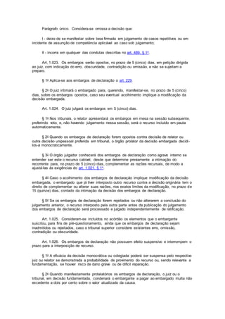 Parágrafo único. Considera-se omissa a decisão que:
I - deixe de se manifestar sobre tese firmada em julgamento de casos repetitivos ou em
incidente de assunção de competência aplicável ao caso sob julgamento;
II - incorra em qualquer das condutas descritas no art. 489, § 1o.
Art. 1.023. Os embargos serão opostos, no prazo de 5 (cinco) dias, em petição dirigida
ao juiz, com indicação do erro, obscuridade, contradição ou omissão, e não se sujeitam a
preparo.
§ 1o Aplica-se aos embargos de declaração o art. 229.
§ 2o O juiz intimará o embargado para, querendo, manifestar-se, no prazo de 5 (cinco)
dias, sobre os embargos opostos, caso seu eventual acolhimento implique a modificação da
decisão embargada.
Art. 1.024. O juiz julgará os embargos em 5 (cinco) dias.
§ 1o Nos tribunais, o relator apresentará os embargos em mesa na sessão subsequente,
proferindo voto, e, não havendo julgamento nessa sessão, será o recurso incluído em pauta
automaticamente.
§ 2o Quando os embargos de declaração forem opostos contra decisão de relator ou
outra decisão unipessoal proferida em tribunal, o órgão prolator da decisão embargada decidi-
los-á monocraticamente.
§ 3o O órgão julgador conhecerá dos embargos de declaração como agravo interno se
entender ser este o recurso cabível, desde que determine previamente a intimação do
recorrente para, no prazo de 5 (cinco) dias, complementar as razões recursais, de modo a
ajustá-las às exigências do art. 1.021, § 1o.
§ 4o Caso o acolhimento dos embargos de declaração implique modificação da decisão
embargada, o embargado que já tiver interposto outro recurso contra a decisão originária tem o
direito de complementar ou alterar suas razões, nos exatos limites da modificação, no prazo de
15 (quinze) dias, contado da intimação da decisão dos embargos de declaração.
§ 5o Se os embargos de declaração forem rejeitados ou não alterarem a conclusão do
julgamento anterior, o recurso interposto pela outra parte antes da publicação do julgamento
dos embargos de declaração será processado e julgado independentemente de ratificação.
Art. 1.025. Consideram-se incluídos no acórdão os elementos que o embargante
suscitou, para fins de pré-questionamento, ainda que os embargos de declaração sejam
inadmitidos ou rejeitados, caso o tribunal superior considere existentes erro, omissão,
contradição ou obscuridade.
Art. 1.026. Os embargos de declaração não possuem efeito suspensivo e interrompem o
prazo para a interposição de recurso.
§ 1o A eficácia da decisão monocrática ou colegiada poderá ser suspensa pelo respectivo
juiz ou relator se demonstrada a probabilidade de provimento do recurso ou, sendo relevante a
fundamentação, se houver risco de dano grave ou de difícil reparação.
§ 2o Quando manifestamente protelatórios os embargos de declaração, o juiz ou o
tribunal, em decisão fundamentada, condenará o embargante a pagar ao embargado multa não
excedente a dois por cento sobre o valor atualizado da causa.
 