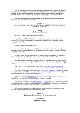 § 3o Na reiteração de embargos de declaração manifestamente protelatórios, a multa
será elevada a até dez por cento sobre o valor atualizado da causa, e a interposição de
qualquer recurso ficará condicionada ao depósito prévio do valor da multa, à exceção da
Fazenda Pública e do beneficiário de gratuidade da justiça, que a recolherão ao final.
§ 4o Não serão admitidos novos embargos de declaração se os 2 (dois) anteriores
houverem sido considerados protelatórios.
CAPÍTULO VI
DOS RECURSOS PARA O SUPREMO TRIBUNAL FEDERAL E PARA O SUPERIOR
TRIBUNAL DE JUSTIÇA
Seção I
Do Recurso Ordinário
Art. 1.027. Serão julgados em recurso ordinário:
I - pelo Supremo Tribunal Federal, os mandados de segurança, os habeas data e os
mandados de injunção decididos em única instância pelos tribunais superiores, quando
denegatória a decisão;
II - pelo Superior Tribunal de Justiça:
a) os mandados de segurança decididos em única instância pelos tribunais regionais
federais ou pelos tribunais de justiça dos Estados e do Distrito Federal e Territórios, quando
denegatória a decisão;
b) os processos em que forem partes, de um lado, Estado estrangeiro ou organismo
internacional e, de outro, Município ou pessoa residente ou domiciliada no País.
§ 1o Nos processos referidos no inciso II, alínea “b”, contra as decisões interlocutórias
caberá agravo de instrumento dirigido ao Superior Tribunal de Justiça, nas hipóteses do art.
1.015.
§ 2o Aplica-se ao recurso ordinário o disposto nos arts. 1.013, § 3o, e 1.029, § 5o.
Art. 1.028. Ao recurso mencionado no art. 1.027, inciso II, alínea “b”, aplicam-se, quanto
aos requisitos de admissibilidade e ao procedimento, as disposições relativas à apelação e o
Regimento Interno do Superior Tribunal de Justiça.
§ 1o Na hipótese do art. 1.027, § 1o, aplicam-se as disposições relativas ao agravo de
instrumento e o Regimento Interno do Superior Tribunal de Justiça.
§ 2o O recurso previsto no art. 1.027, incisos I e II, alínea “a”, deve ser interposto perante
o tribunal de origem, cabendo ao seu presidente ou vice-presidente determinar a intimação do
recorrido para, em 15 (quinze) dias, apresentar as contrarrazões.
§ 3o Findo o prazo referido no § 2o, os autos serão remetidos ao respectivo tribunal
superior, independentemente de juízo de admissibilidade.
Seção II
Do Recurso Extraordinário e do Recurso Especial
Subseção I
Disposições Gerais
 