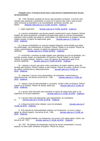 Parágrafo único. A remessa de que trata o caput dar-se-á independentemente de juízo
de admissibilidade.
Art. 1.030. Recebida a petição do recurso pela secretaria do tribunal, o recorrido será
intimado para apresentar contrarrazões no prazo de 15 (quinze) dias, findo o qual os autos
serão conclusos ao presidente ou ao vice-presidente do tribunal recorrido, que
deverá: (Redação dada pela Lei nº 13.256, de 2016) (Vigência)
I – negar seguimento: (Incluído pela Lei nº 13.256, de 2016) (Vigência)
a) a recurso extraordinário que discuta questão constitucional à qual o Supremo Tribunal
Federal não tenha reconhecido a existência de repercussão geral ou a recurso extraordinário
interposto contra acórdão que esteja em conformidade com entendimento do Supremo Tribunal
Federal exarado no regime de repercussão geral; (Incluída pela Lei nº 13.256, de
2016) (Vigência)
b) a recurso extraordinário ou a recurso especial interposto contra acórdão que esteja
em conformidade com entendimento do Supremo Tribunal Federal ou do Superior Tribunal de
Justiça, respectivamente, exarado no regime de julgamento de recursos
repetitivos; (Incluída pela Lei nº 13.256, de 2016) (Vigência)
II – encaminhar o processo ao órgão julgador para realização do juízo de retratação, se o
acórdão recorrido divergir do entendimento do Supremo Tribunal Federal ou do Superior
Tribunal de Justiça exarado, conforme o caso, nos regimes de repercussão geral ou de
recursos repetitivos; (Incluído pela Lei nº 13.256, de 2016) (Vigência)
III – sobrestar o recurso que versar sobre controvérsia de caráter repetitivo ainda não
decidida pelo Supremo Tribunal Federal ou pelo Superior Tribunal de Justiça, conforme se trate
de matéria constitucional ou infraconstitucional; (Incluído pela Lei nº 13.256, de
2016) (Vigência)
IV – selecionar o recurso como representativo de controvérsia constitucional ou
infraconstitucional, nos termos do § 6º do art. 1.036; (Incluído pela Lei nº 13.256, de
2016) (Vigência)
V – realizar o juízo de admissibilidade e, se positivo, remeter o feito ao Supremo Tribunal
Federal ou ao Superior Tribunal de Justiça, desde que: (Incluído pela Lei nº 13.256, de
2016) (Vigência)
a) o recurso ainda não tenha sido submetido ao regime de repercussão geral ou de
julgamento de recursos repetitivos; (Incluída pela Lei nº 13.256, de 2016) (Vigência)
b) o recurso tenha sido selecionado como representativo da controvérsia;
ou (Incluída pela Lei nº 13.256, de 2016) (Vigência)
c) o tribunal recorrido tenha refutado o juízo de retratação. (Incluída pela Lei nº
13.256, de 2016) (Vigência)
§ 1º Da decisão de inadmissibilidade proferida com fundamento no inciso V caberá
agravo ao tribunal superior, nos termos do art. 1.042. (Incluído pela Lei nº 13.256, de
2016) (Vigência)
§ 2º Da decisão proferida com fundamento nos incisos I e III caberá agravo interno, nos
termos do art. 1.021. (Incluído pela Lei nº 13.256, de 2016) (Vigência)
Art. 1.031. Na hipótese de interposição conjunta de recurso extraordinário e recurso
especial, os autos serão remetidos ao Superior Tribunal de Justiça.
 