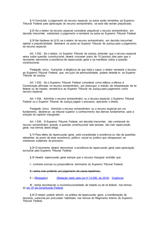 § 1o Concluído o julgamento do recurso especial, os autos serão remetidos ao Supremo
Tribunal Federal para apreciação do recurso extraordinário, se este não estiver prejudicado.
§ 2o Se o relator do recurso especial considerar prejudicial o recurso extraordinário, em
decisão irrecorrível, sobrestará o julgamento e remeterá os autos ao Supremo Tribunal Federal.
§ 3o Na hipótese do § 2o, se o relator do recurso extraordinário, em decisão irrecorrível,
rejeitar a prejudicialidade, devolverá os autos ao Superior Tribunal de Justiça para o julgamento
do recurso especial.
Art. 1.032. Se o relator, no Superior Tribunal de Justiça, entender que o recurso especial
versa sobre questão constitucional, deverá conceder prazo de 15 (quinze) dias para que o
recorrente demonstre a existência de repercussão geral e se manifeste sobre a questão
constitucional.
Parágrafo único. Cumprida a diligência de que trata o caput, o relator remeterá o recurso
ao Supremo Tribunal Federal, que, em juízo de admissibilidade, poderá devolvê-lo ao Superior
Tribunal de Justiça.
Art. 1.033. Se o Supremo Tribunal Federal considerar como reflexa a ofensa à
Constituição afirmada no recurso extraordinário, por pressupor a revisão da interpretação de lei
federal ou de tratado, remetê-lo-á ao Superior Tribunal de Justiça para julgamento como
recurso especial.
Art. 1.034. Admitido o recurso extraordinário ou o recurso especial, o Supremo Tribunal
Federal ou o Superior Tribunal de Justiça julgará o processo, aplicando o direito.
Parágrafo único. Admitido o recurso extraordinário ou o recurso especial por um
fundamento, devolve-se ao tribunal superior o conhecimento dos demais fundamentos para a
solução do capítulo impugnado.
Art. 1.035. O Supremo Tribunal Federal, em decisão irrecorrível, não conhecerá do
recurso extraordinário quando a questão constitucional nele versada não tiver repercussão
geral, nos termos deste artigo.
§ 1o Para efeito de repercussão geral, será considerada a existência ou não de questões
relevantes do ponto de vista econômico, político, social ou jurídico que ultrapassem os
interesses subjetivos do processo.
§ 2o O recorrente deverá demonstrar a existência de repercussão geral para apreciação
exclusiva pelo Supremo Tribunal Federal.
§ 3o Haverá repercussão geral sempre que o recurso impugnar acórdão que:
I - contrarie súmula ou jurisprudência dominante do Supremo Tribunal Federal;
II - tenha sido proferido em julgamento de casos repetitivos;
II – (Revogado); (Redação dada pela Lei nº 13.256, de 2016) (Vigência)
III - tenha reconhecido a inconstitucionalidade de tratado ou de lei federal, nos termos
do art. 97 da Constituição Federal.
§ 4o O relator poderá admitir, na análise da repercussão geral, a manifestação de
terceiros, subscrita por procurador habilitado, nos termos do Regimento Interno do Supremo
Tribunal Federal.
 