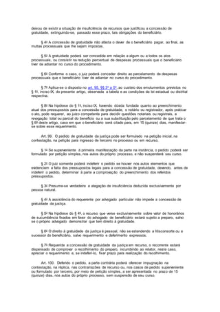 deixou de existir a situação de insuficiência de recursos que justificou a concessão de
gratuidade, extinguindo-se, passado esse prazo, tais obrigações do beneficiário.
§ 4o A concessão de gratuidade não afasta o dever de o beneficiário pagar, ao final, as
multas processuais que lhe sejam impostas.
§ 5o A gratuidade poderá ser concedida em relação a algum ou a todos os atos
processuais, ou consistir na redução percentual de despesas processuais que o beneficiário
tiver de adiantar no curso do procedimento.
§ 6o Conforme o caso, o juiz poderá conceder direito ao parcelamento de despesas
processuais que o beneficiário tiver de adiantar no curso do procedimento.
§ 7o Aplica-se o disposto no art. 95, §§ 3o a 5o, ao custeio dos emolumentos previstos no
§ 1o, inciso IX, do presente artigo, observada a tabela e as condições da lei estadual ou distrital
respectiva.
§ 8o Na hipótese do § 1o, inciso IX, havendo dúvida fundada quanto ao preenchimento
atual dos pressupostos para a concessão de gratuidade, o notário ou registrador, após praticar
o ato, pode requerer, ao juízo competente para decidir questões notariais ou registrais, a
revogação total ou parcial do benefício ou a sua substituição pelo parcelamento de que trata o
§ 6o deste artigo, caso em que o beneficiário será citado para, em 15 (quinze) dias, manifestar-
se sobre esse requerimento.
Art. 99. O pedido de gratuidade da justiça pode ser formulado na petição inicial, na
contestação, na petição para ingresso de terceiro no processo ou em recurso.
§ 1o Se superveniente à primeira manifestação da parte na instância, o pedido poderá ser
formulado por petição simples, nos autos do próprio processo, e não suspenderá seu curso.
§ 2o O juiz somente poderá indeferir o pedido se houver nos autos elementos que
evidenciem a falta dos pressupostos legais para a concessão de gratuidade, devendo, antes de
indeferir o pedido, determinar à parte a comprovação do preenchimento dos referidos
pressupostos.
§ 3o Presume-se verdadeira a alegação de insuficiência deduzida exclusivamente por
pessoa natural.
§ 4o A assistência do requerente por advogado particular não impede a concessão de
gratuidade da justiça.
§ 5o Na hipótese do § 4o, o recurso que verse exclusivamente sobre valor de honorários
de sucumbência fixados em favor do advogado de beneficiário estará sujeito a preparo, salvo
se o próprio advogado demonstrar que tem direito à gratuidade.
§ 6o O direito à gratuidade da justiça é pessoal, não se estendendo a litisconsorte ou a
sucessor do beneficiário, salvo requerimento e deferimento expressos.
§ 7o Requerida a concessão de gratuidade da justiça em recurso, o recorrente estará
dispensado de comprovar o recolhimento do preparo, incumbindo ao relator, neste caso,
apreciar o requerimento e, se indeferi-lo, fixar prazo para realização do recolhimento.
Art. 100. Deferido o pedido, a parte contrária poderá oferecer impugnação na
contestação, na réplica, nas contrarrazões de recurso ou, nos casos de pedido superveniente
ou formulado por terceiro, por meio de petição simples, a ser apresentada no prazo de 15
(quinze) dias, nos autos do próprio processo, sem suspensão de seu curso.
 