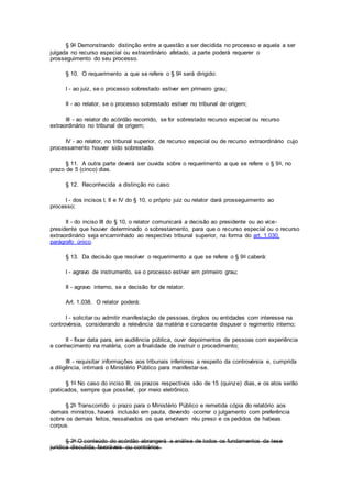 § 9o Demonstrando distinção entre a questão a ser decidida no processo e aquela a ser
julgada no recurso especial ou extraordinário afetado, a parte poderá requerer o
prosseguimento do seu processo.
§ 10. O requerimento a que se refere o § 9o será dirigido:
I - ao juiz, se o processo sobrestado estiver em primeiro grau;
II - ao relator, se o processo sobrestado estiver no tribunal de origem;
III - ao relator do acórdão recorrido, se for sobrestado recurso especial ou recurso
extraordinário no tribunal de origem;
IV - ao relator, no tribunal superior, de recurso especial ou de recurso extraordinário cujo
processamento houver sido sobrestado.
§ 11. A outra parte deverá ser ouvida sobre o requerimento a que se refere o § 9o, no
prazo de 5 (cinco) dias.
§ 12. Reconhecida a distinção no caso:
I - dos incisos I, II e IV do § 10, o próprio juiz ou relator dará prosseguimento ao
processo;
II - do inciso III do § 10, o relator comunicará a decisão ao presidente ou ao vice-
presidente que houver determinado o sobrestamento, para que o recurso especial ou o recurso
extraordinário seja encaminhado ao respectivo tribunal superior, na forma do art. 1.030,
parágrafo único.
§ 13. Da decisão que resolver o requerimento a que se refere o § 9o caberá:
I - agravo de instrumento, se o processo estiver em primeiro grau;
II - agravo interno, se a decisão for de relator.
Art. 1.038. O relator poderá:
I - solicitar ou admitir manifestação de pessoas, órgãos ou entidades com interesse na
controvérsia, considerando a relevância da matéria e consoante dispuser o regimento interno;
II - fixar data para, em audiência pública, ouvir depoimentos de pessoas com experiência
e conhecimento na matéria, com a finalidade de instruir o procedimento;
III - requisitar informações aos tribunais inferiores a respeito da controvérsia e, cumprida
a diligência, intimará o Ministério Público para manifestar-se.
§ 1o No caso do inciso III, os prazos respectivos são de 15 (quinze) dias, e os atos serão
praticados, sempre que possível, por meio eletrônico.
§ 2o Transcorrido o prazo para o Ministério Público e remetida cópia do relatório aos
demais ministros, haverá inclusão em pauta, devendo ocorrer o julgamento com preferência
sobre os demais feitos, ressalvados os que envolvam réu preso e os pedidos de habeas
corpus.
§ 3o O conteúdo do acórdão abrangerá a análise de todos os fundamentos da tese
jurídica discutida, favoráveis ou contrários.
 