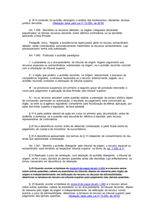 § 3º O conteúdo do acórdão abrangerá a análise dos fundamentos relevantes da tese
jurídica discutida. (Redação dada pela Lei nº 13.256, de 2016)
Art. 1.039. Decididos os recursos afetados, os órgãos colegiados declararão
prejudicados os demais recursos versando sobre idêntica controvérsia ou os decidirão
aplicando a tese firmada.
Parágrafo único. Negada a existência de repercussão geral no recurso extraordinário
afetado, serão considerados automaticamente inadmitidos os recursos extraordinários cujo
processamento tenha sido sobrestado.
Art. 1.040. Publicado o acórdão paradigma:
I - o presidente ou o vice-presidente do tribunal de origem negará seguimento aos
recursos especiais ou extraordinários sobrestados na origem, se o acórdão recorrido coincidir
com a orientação do tribunal superior;
II - o órgão que proferiu o acórdão recorrido, na origem, reexaminará o processo de
competência originária, a remessa necessária ou o recurso anteriormente julgado, se o
acórdão recorrido contrariar a orientação do tribunal superior;
III - os processos suspensos em primeiro e segundo graus de jurisdição retomarão o
curso para julgamento e aplicação da tese firmada pelo tribunal superior;
IV - se os recursos versarem sobre questão relativa a prestação de serviço público objeto
de concessão, permissão ou autorização, o resultado do julgamento será comunicado ao
órgão, ao ente ou à agência reguladora competente para fiscalização da efetiva aplicação, por
parte dos entes sujeitos a regulação, da tese adotada.
§ 1o A parte poderá desistir da ação em curso no primeiro grau de jurisdição, antes de
proferida a sentença, se a questão nela discutida for idêntica à resolvida pelo recurso
representativo da controvérsia.
§ 2o Se a desistência ocorrer antes de oferecida contestação, a parte ficará isenta do
pagamento de custas e de honorários de sucumbência.
§ 3o A desistência apresentada nos termos do § 1o independe de consentimento do réu,
ainda que apresentada contestação.
Art. 1.041. Mantido o acórdão divergente pelo tribunal de origem, o recurso especial ou
extraordinário será remetido ao respectivo tribunal superior, na forma do art. 1.036, § 1o.
§ 1o Realizado o juízo de retratação, com alteração do acórdão divergente, o tribunal de
origem, se for o caso, decidirá as demais questões ainda não decididas cujo enfrentamento se
tornou necessário em decorrência da alteração.
§ 2o Quando ocorrer a hipótese do inciso II do caput do art. 1.040 e o recurso versar
sobre outras questões, caberá ao presidente do tribunal, depois do reexame pelo órgão de
origem e independentemente de ratificação do recurso ou de juízo de admissibilidade,
determinar a remessa do recurso ao tribunal superior para julgamento das demais questões.
§ 2º Quando ocorrer a hipótese do inciso II do caput do art. 1.040 e o recurso versar
sobre outras questões, caberá ao presidente ou ao vice-presidente do tribunal recorrido, depois
do reexame pelo órgão de origem e independentemente de ratificação do recurso, sendo
positivo o juízo de admissibilidade, determinar a remessa do recurso ao tribunal superior para
julgamento das demais questões. (Redação dada pela Lei nº 13.256, de 2016)
 