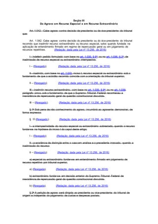 Seção III
Do Agravo em Recurso Especial e em Recurso Extraordinário
Art. 1.042. Cabe agravo contra decisão de presidente ou de vice-presidente do tribunal
que:
Art. 1.042. Cabe agravo contra decisão do presidente ou do vice-presidente do tribunal
recorrido que inadmitir recurso extraordinário ou recurso especial, salvo quando fundada na
aplicação de entendimento firmado em regime de repercussão geral ou em julgamento de
recursos repetitivos. (Redação dada pela Lei nº 13.256, de 2016)
I - indeferir pedido formulado com base no art. 1.035, § 6o, ou no art. 1.036, § 2o, de
inadmissão de recurso especial ou extraordinário intempestivo;
I – (Revogado); (Redação dada pela Lei nº 13.256, de 2016)
II - inadmitir, com base no art. 1.040, inciso I, recurso especial ou extraordinário sob o
fundamento de que o acórdão recorrido coincide com a orientação do tribunal superior;
II – (Revogado); (Redação dada pela Lei nº 13.256, de 2016)
III - inadmitir recurso extraordinário, com base no art. 1.035, § 8o, ou no art. 1.039,
parágrafo único, sob o fundamento de que o Supremo Tribunal Federal reconheceu a
inexistência de repercussão geral da questão constitucional discutida.
III – (Revogado). (Redação dada pela Lei nº 13.256, de 2016)
§ 1o Sob pena de não conhecimento do agravo, incumbirá ao agravante demonstrar, de
forma expressa:
§ 1º (Revogado): (Redação dada pela Lei nº 13.256, de 2016)
I - a intempestividade do recurso especial ou extraordinário sobrestado, quando o recurso
fundar-se na hipótese do inciso I do caput deste artigo;
I – (Revogado); (Redação dada pela Lei nº 13.256, de 2016)
II - a existência de distinção entre o caso em análise e o precedente invocado, quando a
inadmissão do recurso:
II – (Revogado): (Redação dada pela Lei nº 13.256, de 2016)
a) especial ou extraordinário fundar-se em entendimento firmado em julgamento de
recurso repetitivo por tribunal superior;
a) (Revogada); (Redação dada pela Lei nº 13.256, de 2016)
b) extraordinário fundar-se em decisão anterior do Supremo Tribunal Federal de
inexistência de repercussão geral da questão constitucional discutida.
b) (Revogada). (Redação dada pela Lei nº 13.256, de 2016)
§ 2o A petição de agravo será dirigida ao presidente ou vice-presidente do tribunal de
origem e independe do pagamento de custas e despesas postais.
 